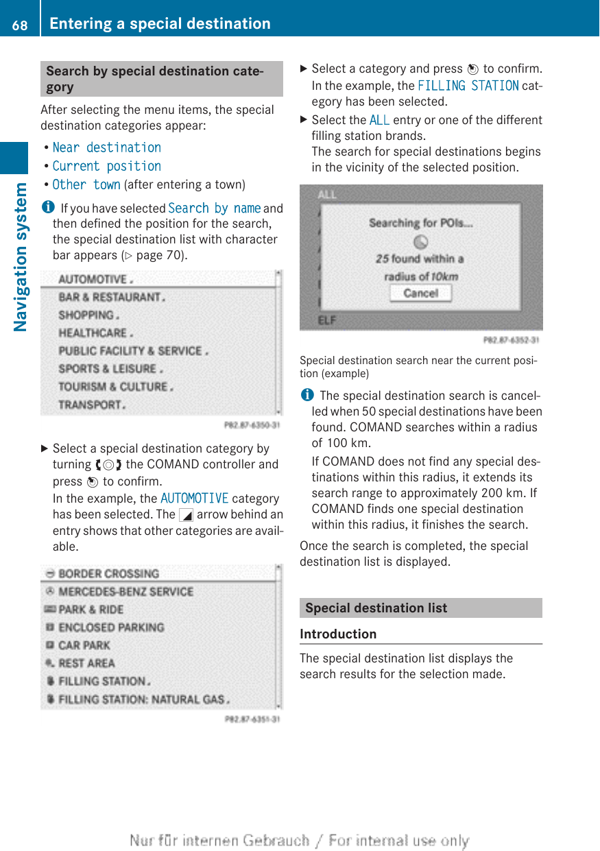 Search by special destination cate-goryAfter selecting the menu items, the specialdestination categories appear:RNear destinationRCurrent positionROther town (after entering a town)iIf you have selected Search by name andthen defined the position for the search,the special destination list with characterbar appears (Y page 70).XSelect a special destination category byturning cVd the COMAND controller andpress W to confirm.In the example, the AUTOMOTIVE categoryhas been selected. The G arrow behind anentry shows that other categories are avail-able.XSelect a category and press W to confirm.In the example, the FILLING STATION cat-egory has been selected.XSelect the ALL entry or one of the differentfilling station brands.The search for special destinations beginsin the vicinity of the selected position.Special destination search near the current posi-tion (example)iThe special destination search is cancel-led when 50 special destinations have beenfound. COMAND searches within a radiusof 100 km.If COMAND does not find any special des-tinations within this radius, it extends itssearch range to approximately 200 km. IfCOMAND finds one special destinationwithin this radius, it finishes the search.Once the search is completed, the specialdestination list is displayed.Special destination listIntroductionThe special destination list displays thesearch results for the selection made.68 Entering a special destinationNavigation system