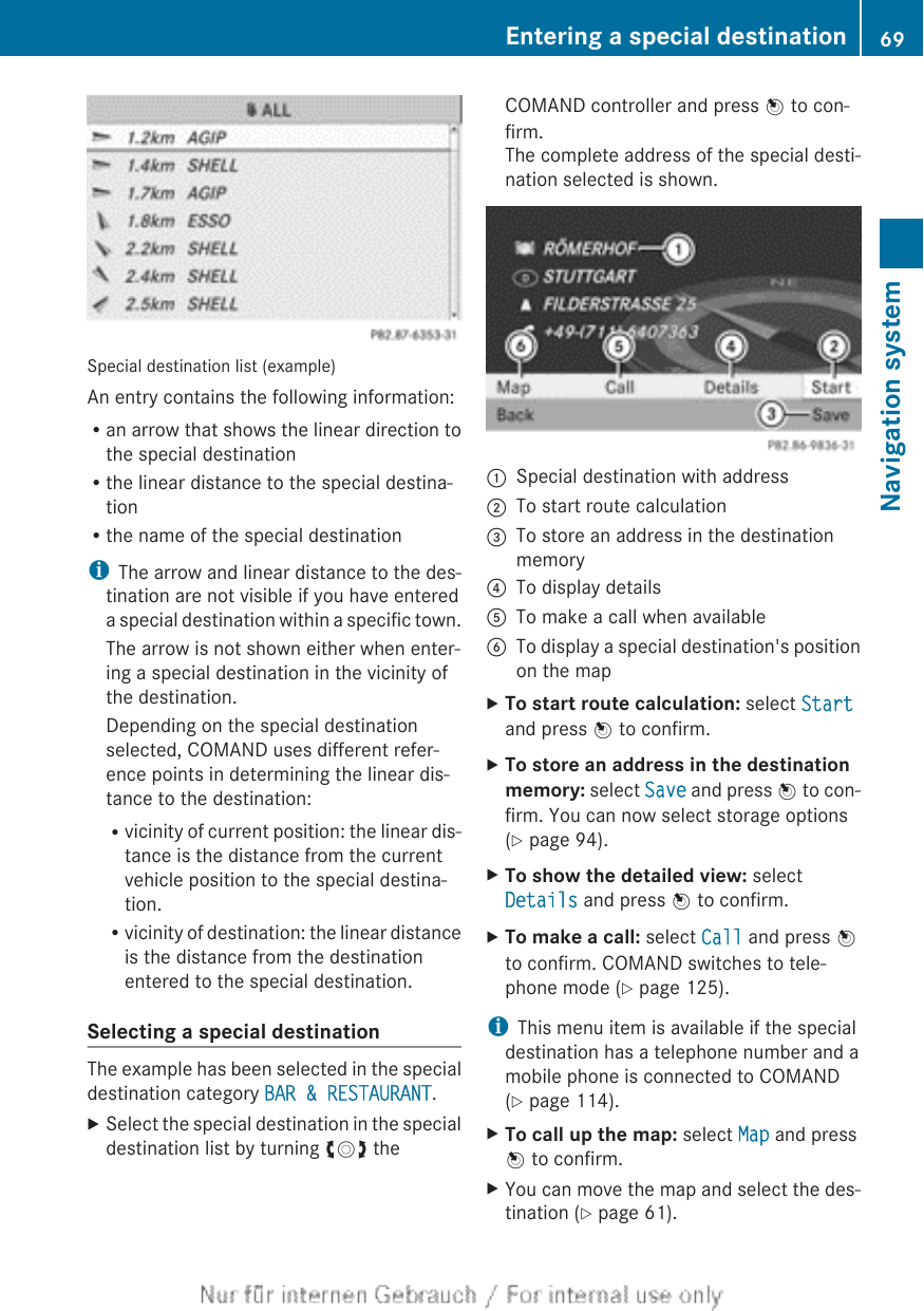 Special destination list (example)An entry contains the following information:Ran arrow that shows the linear direction tothe special destinationRthe linear distance to the special destina-tionRthe name of the special destinationiThe arrow and linear distance to the des-tination are not visible if you have entereda special destination within a specific town.The arrow is not shown either when enter-ing a special destination in the vicinity ofthe destination.Depending on the special destinationselected, COMAND uses different refer-ence points in determining the linear dis-tance to the destination:Rvicinity of current position: the linear dis-tance is the distance from the currentvehicle position to the special destina-tion.Rvicinity of destination: the linear distanceis the distance from the destinationentered to the special destination.Selecting a special destinationThe example has been selected in the specialdestination category BAR &amp; RESTAURANT.XSelect the special destination in the specialdestination list by turning cVd theCOMAND controller and press W to con-firm.The complete address of the special desti-nation selected is shown.:Special destination with address;To start route calculation=To store an address in the destinationmemory?To display detailsATo make a call when availableBTo display a special destination&apos;s positionon the mapXTo start route calculation: select Startand press W to confirm.XTo store an address in the destination memory: select Save and press W to con-firm. You can now select storage options(Y page 94).XTo show the detailed view: selectDetails and press W to confirm.XTo make a call: select Call and press Wto confirm. COMAND switches to tele-phone mode (Y page 125).iThis menu item is available if the specialdestination has a telephone number and amobile phone is connected to COMAND(Y page 114).XTo call up the map: select Map and pressW to confirm.XYou can move the map and select the des-tination (Y page 61).Entering a special destination 69Navigation systemZ