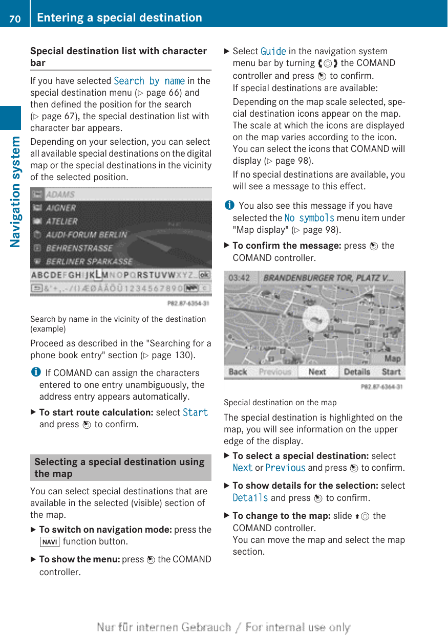 Special destination list with characterbarIf you have selected Search by name in thespecial destination menu (Y page 66) andthen defined the position for the search(Y page 67), the special destination list withcharacter bar appears.Depending on your selection, you can selectall available special destinations on the digitalmap or the special destinations in the vicinityof the selected position.Search by name in the vicinity of the destination(example)Proceed as described in the &quot;Searching for aphone book entry&quot; section (Y page 130).iIf COMAND can assign the charactersentered to one entry unambiguously, theaddress entry appears automatically.XTo start route calculation: select Startand press W to confirm.Selecting a special destination usingthe mapYou can select special destinations that areavailable in the selected (visible) section ofthe map.XTo switch on navigation mode: press theØ function button.XTo show the menu: press W the COMANDcontroller.XSelect Guide in the navigation systemmenu bar by turning cVd the COMANDcontroller and press W to confirm.If special destinations are available:Depending on the map scale selected, spe-cial destination icons appear on the map.The scale at which the icons are displayedon the map varies according to the icon.You can select the icons that COMAND willdisplay (Y page 98).If no special destinations are available, youwill see a message to this effect.iYou also see this message if you haveselected the No symbols menu item under&quot;Map display&quot; (Y page 98).XTo confirm the message: press W theCOMAND controller.Special destination on the mapThe special destination is highlighted on themap, you will see information on the upperedge of the display.XTo select a special destination: selectNext or Previous and press W to confirm.XTo show details for the selection: selectDetails and press W to confirm.XTo change to the map: slide ZV theCOMAND controller.You can move the map and select the mapsection.70 Entering a special destinationNavigation system