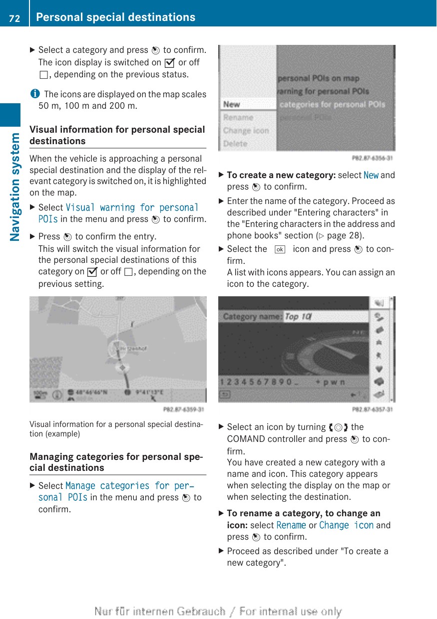 XSelect a category and press W to confirm.The icon display is switched on O or offª, depending on the previous status.iThe icons are displayed on the map scales50 m, 100 m and 200 m.Visual information for personal specialdestinationsWhen the vehicle is approaching a personalspecial destination and the display of the rel-evant category is switched on, it is highlightedon the map.XSelect Visual warning for personal POIs in the menu and press W to confirm.XPress W to confirm the entry.This will switch the visual information forthe personal special destinations of thiscategory on O or off ª, depending on theprevious setting.Visual information for a personal special destina-tion (example)Managing categories for personal spe-cial destinationsXSelect Manage categories for per‐sonal POIs in the menu and press W toconfirm.XTo create a new category: select New andpress W to confirm.XEnter the name of the category. Proceed asdescribed under &quot;Entering characters&quot; inthe &quot;Entering characters in the address andphone books&quot; section (Y page 28).XSelect the ¬ icon and press W to con-firm.A list with icons appears. You can assign anicon to the category.XSelect an icon by turning cVd theCOMAND controller and press W to con-firm.You have created a new category with aname and icon. This category appearswhen selecting the display on the map orwhen selecting the destination.XTo rename a category, to change an icon: select Rename or Change icon andpress W to confirm.XProceed as described under &quot;To create anew category&quot;.72 Personal special destinationsNavigation system
