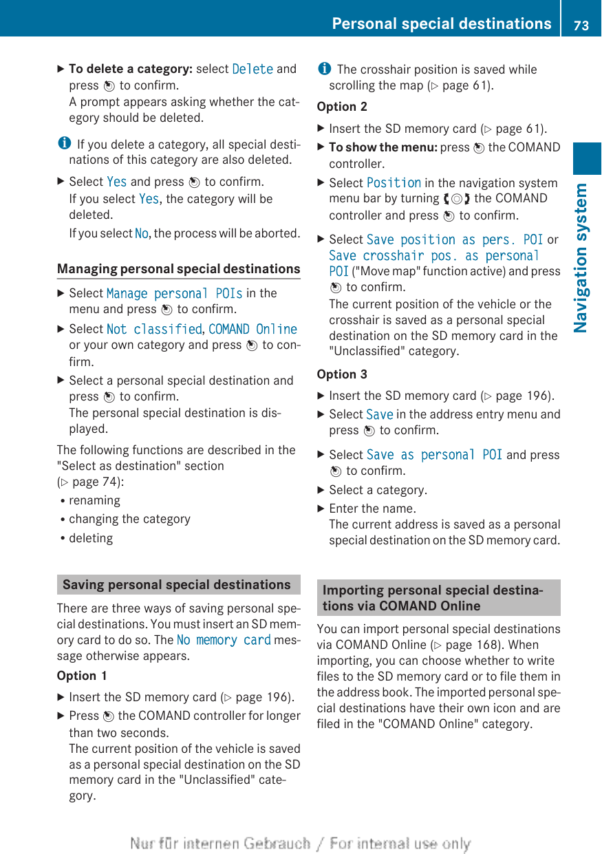 XTo delete a category: select Delete andpress W to confirm.A prompt appears asking whether the cat-egory should be deleted.iIf you delete a category, all special desti-nations of this category are also deleted.XSelect Yes and press W to confirm.If you select Yes, the category will bedeleted.If you select No, the process will be aborted.Managing personal special destinationsXSelect Manage personal POIs in themenu and press W to confirm.XSelect Not classified, COMAND Onlineor your own category and press W to con-firm.XSelect a personal special destination andpress W to confirm.The personal special destination is dis-played.The following functions are described in the&quot;Select as destination&quot; section(Y page 74):RrenamingRchanging the categoryRdeletingSaving personal special destinationsThere are three ways of saving personal spe-cial destinations. You must insert an SD mem-ory card to do so. The No memory card mes-sage otherwise appears.Option 1XInsert the SD memory card (Y page 196).XPress W the COMAND controller for longerthan two seconds.The current position of the vehicle is savedas a personal special destination on the SDmemory card in the &quot;Unclassified&quot; cate-gory.iThe crosshair position is saved whilescrolling the map (Y page 61).Option 2XInsert the SD memory card (Y page 61).XTo show the menu: press W the COMANDcontroller.XSelect Position in the navigation systemmenu bar by turning cVd the COMANDcontroller and press W to confirm.XSelect Save position as pers. POI orSave crosshair pos. as personal POI (&quot;Move map&quot; function active) and pressW to confirm.The current position of the vehicle or thecrosshair is saved as a personal specialdestination on the SD memory card in the&quot;Unclassified&quot; category.Option 3XInsert the SD memory card (Y page 196).XSelect Save in the address entry menu andpress W to confirm.XSelect Save as personal POI and pressW to confirm.XSelect a category.XEnter the name.The current address is saved as a personalspecial destination on the SD memory card.Importing personal special destina-tions via COMAND OnlineYou can import personal special destinationsvia COMAND Online (Y page 168). Whenimporting, you can choose whether to writefiles to the SD memory card or to file them inthe address book. The imported personal spe-cial destinations have their own icon and arefiled in the &quot;COMAND Online&quot; category.Personal special destinations 73Navigation systemZ