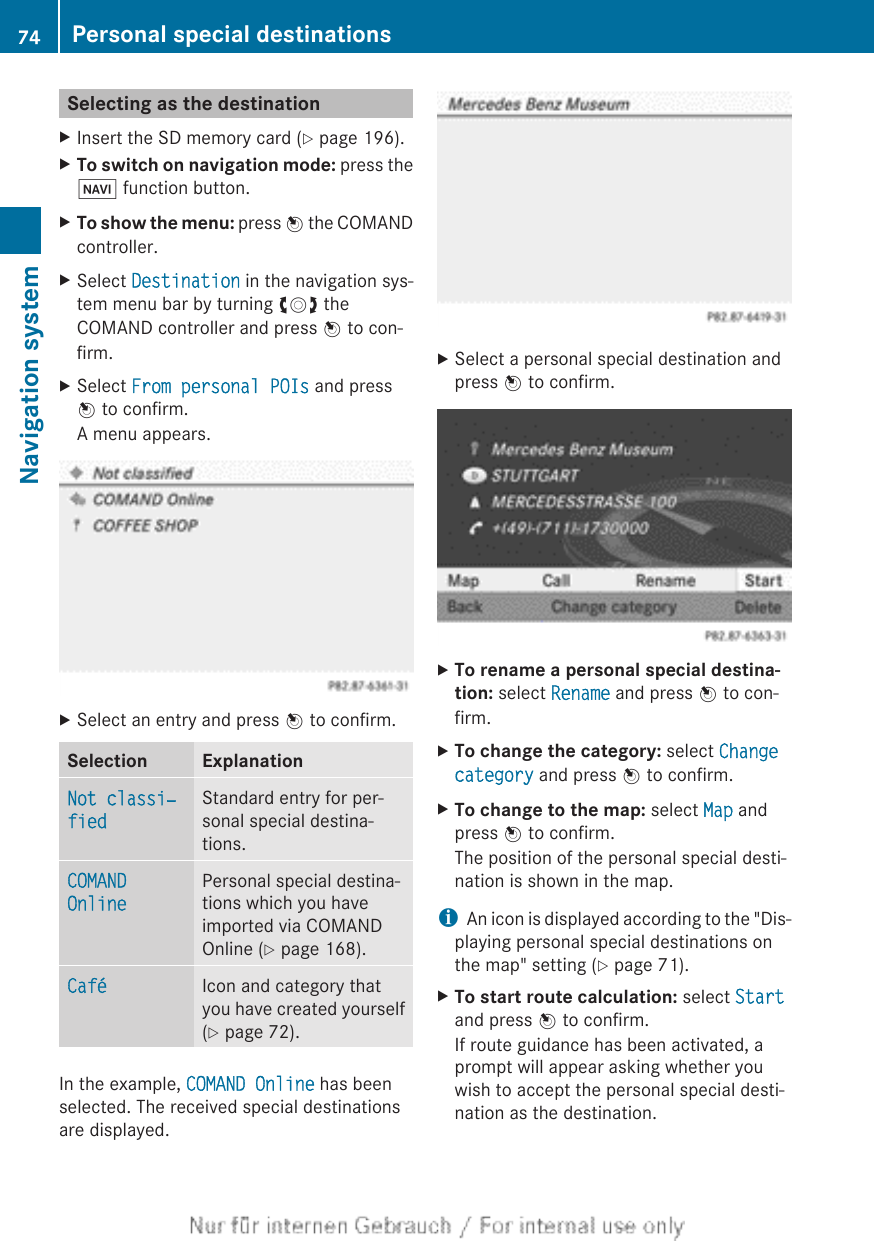 Selecting as the destinationXInsert the SD memory card (Y page 196).XTo switch on navigation mode: press theØ function button.XTo show the menu: press W the COMANDcontroller.XSelect Destination in the navigation sys-tem menu bar by turning cVd theCOMAND controller and press W to con-firm.XSelect From personal POIs and pressW to confirm.A menu appears.XSelect an entry and press W to confirm.Selection ExplanationNot classi‐fiedStandard entry for per-sonal special destina-tions.COMAND OnlinePersonal special destina-tions which you haveimported via COMANDOnline (Y page 168).Café Icon and category thatyou have created yourself(Y page 72).In the example, COMAND Online has beenselected. The received special destinationsare displayed.XSelect a personal special destination andpress W to confirm.XTo rename a personal special destina-tion: select Rename and press W to con-firm.XTo change the category: select Change category and press W to confirm.XTo change to the map: select Map andpress W to confirm.The position of the personal special desti-nation is shown in the map.iAn icon is displayed according to the &quot;Dis-playing personal special destinations onthe map&quot; setting (Y page 71).XTo start route calculation: select Startand press W to confirm.If route guidance has been activated, aprompt will appear asking whether youwish to accept the personal special desti-nation as the destination.74 Personal special destinationsNavigation system