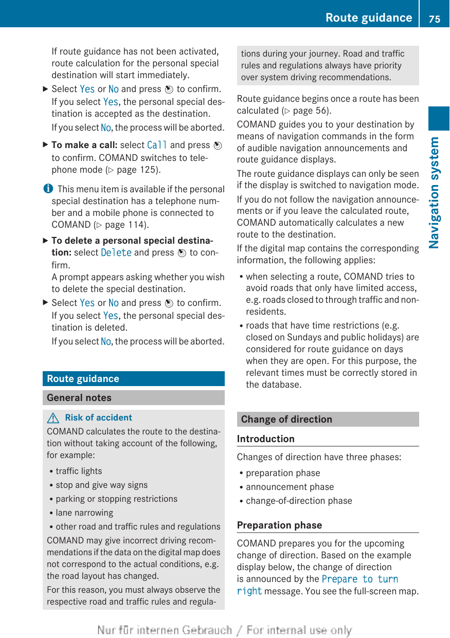 If route guidance has not been activated,route calculation for the personal specialdestination will start immediately.XSelect Yes or No and press W to confirm.If you select Yes, the personal special des-tination is accepted as the destination.If you select No, the process will be aborted.XTo make a call: select Call and press Wto confirm. COMAND switches to tele-phone mode (Y page 125).iThis menu item is available if the personalspecial destination has a telephone num-ber and a mobile phone is connected toCOMAND (Y page 114).XTo delete a personal special destina-tion: select Delete and press W to con-firm.A prompt appears asking whether you wishto delete the special destination.XSelect Yes or No and press W to confirm.If you select Yes, the personal special des-tination is deleted.If you select No, the process will be aborted.Route guidanceGeneral notesGRisk of accidentCOMAND calculates the route to the destina-tion without taking account of the following,for example:Rtraffic lightsRstop and give way signsRparking or stopping restrictionsRlane narrowingRother road and traffic rules and regulationsCOMAND may give incorrect driving recom-mendations if the data on the digital map doesnot correspond to the actual conditions, e.g.the road layout has changed.For this reason, you must always observe therespective road and traffic rules and regula-tions during your journey. Road and trafficrules and regulations always have priorityover system driving recommendations.Route guidance begins once a route has beencalculated (Y page 56).COMAND guides you to your destination bymeans of navigation commands in the formof audible navigation announcements androute guidance displays.The route guidance displays can only be seenif the display is switched to navigation mode.If you do not follow the navigation announce-ments or if you leave the calculated route,COMAND automatically calculates a newroute to the destination.If the digital map contains the correspondinginformation, the following applies:Rwhen selecting a route, COMAND tries toavoid roads that only have limited access,e.g. roads closed to through traffic and non-residents.Rroads that have time restrictions (e.g.closed on Sundays and public holidays) areconsidered for route guidance on dayswhen they are open. For this purpose, therelevant times must be correctly stored inthe database.Change of directionIntroductionChanges of direction have three phases:Rpreparation phaseRannouncement phaseRchange-of-direction phasePreparation phaseCOMAND prepares you for the upcomingchange of direction. Based on the exampledisplay below, the change of directionis announced by the Prepare to turn right message. You see the full-screen map.Route guidance 75Navigation systemZ
