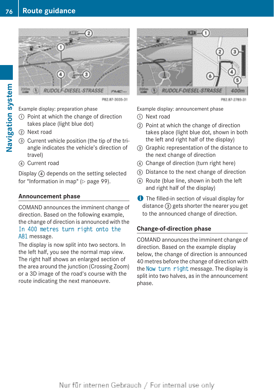 Example display: preparation phase:Point at which the change of directiontakes place (light blue dot);Next road=Current vehicle position (the tip of the tri-angle indicates the vehicle’s direction oftravel)?Current roadDisplay ? depends on the setting selectedfor &quot;Information in map&quot; (Y page 99).Announcement phaseCOMAND announces the imminent change ofdirection. Based on the following example,the change of direction is announced with theIn 400 metres turn right onto the A81 message.The display is now split into two sectors. Inthe left half, you see the normal map view.The right half shows an enlarged section ofthe area around the junction (Crossing Zoom)or a 3D image of the road&apos;s course with theroute indicating the next manoeuvre.Example display: announcement phase:Next road;Point at which the change of directiontakes place (light blue dot, shown in boththe left and right half of the display)=Graphic representation of the distance tothe next change of direction?Change of direction (turn right here)ADistance to the next change of directionBRoute (blue line, shown in both the leftand right half of the display)iThe filled-in section of visual display fordistance = gets shorter the nearer you getto the announced change of direction.Change-of-direction phaseCOMAND announces the imminent change ofdirection. Based on the example displaybelow, the change of direction is announced40 metres before the change of direction withthe Now turn right message. The display issplit into two halves, as in the announcementphase.76 Route guidanceNavigation system