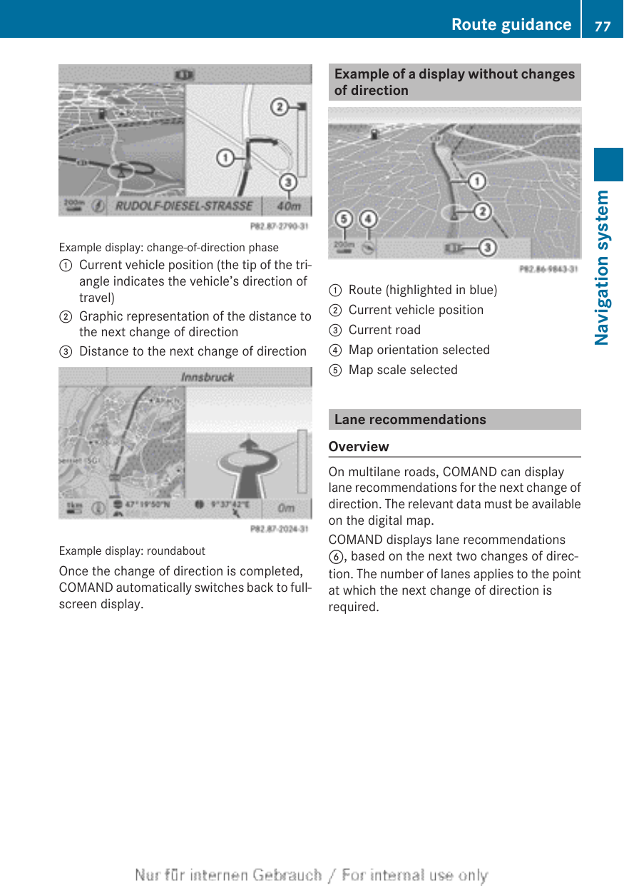 Example display: change-of-direction phase:Current vehicle position (the tip of the tri-angle indicates the vehicle’s direction oftravel);Graphic representation of the distance tothe next change of direction=Distance to the next change of directionExample display: roundaboutOnce the change of direction is completed,COMAND automatically switches back to full-screen display.Example of a display without changesof direction:Route (highlighted in blue);Current vehicle position=Current road?Map orientation selectedAMap scale selectedLane recommendationsOverviewOn multilane roads, COMAND can displaylane recommendations for the next change ofdirection. The relevant data must be availableon the digital map.COMAND displays lane recommendationsB, based on the next two changes of direc-tion. The number of lanes applies to the pointat which the next change of direction isrequired.Route guidance 77Navigation systemZ
