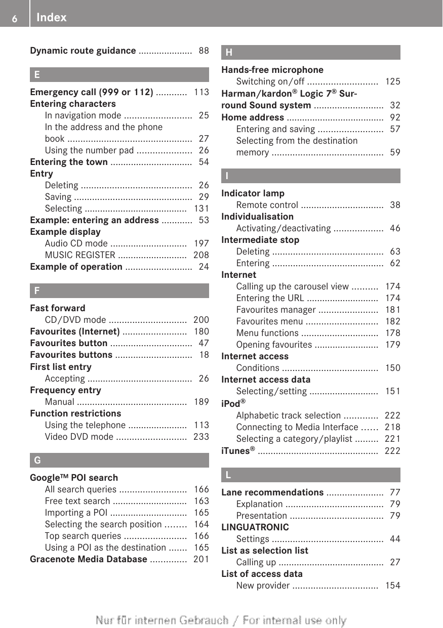 Dynamic route guidance ..................... 88EEmergency call (999 or 112) ............ 113Entering charactersIn navigation mode .......................... 25In the address and the phonebook ................................................ 27Using the number pad ..................... 26Entering the town ................................ 54EntryDeleting ........................................... 26Saving .............................................. 29Selecting ........................................ 131Example: entering an address ............ 53Example displayAudio CD mode .............................. 197MUSIC REGISTER ........................... 208Example of operation .......................... 24FFast forwardCD/DVD mode .............................. 200Favourites (Internet) ......................... 180Favourites button ................................ 47Favourites buttons .............................. 18First list entryAccepting ......................................... 26Frequency entryManual ........................................... 189Function restrictionsUsing the telephone ....................... 113Video DVD mode ........................... 233GGoogle™ POI searchAll search queries .......................... 166Free text search ............................. 163Importing a POI .............................. 165Selecting the search position ........ 164Top search queries ........................ 166Using a POI as the destination ....... 165Gracenote Media Database .............. 201HHands-free microphoneSwitching on/off ........................... 125Harman/kardon® Logic 7® Sur-round Sound system ........................... 32Home address ...................................... 92Entering and saving ......................... 57Selecting from the destinationmemory ........................................... 59IIndicator lampRemote control ................................ 38IndividualisationActivating/deactivating ................... 46Intermediate stopDeleting ........................................... 63Entering ........................................... 62InternetCalling up the carousel view .......... 174Entering the URL ............................ 174Favourites manager ....................... 181Favourites menu ............................ 182Menu functions .............................. 178Opening favourites ......................... 179Internet accessConditions ..................................... 150Internet access dataSelecting/setting ........................... 151iPod®Alphabetic track selection ............. 222Connecting to Media Interface ...... 218Selecting a category/playlist ......... 221iTunes® ............................................... 222LLane recommendations ...................... 77Explanation ...................................... 79Presentation .................................... 79LINGUATRONICSettings ........................................... 44List as selection listCalling up ......................................... 27List of access dataNew provider ................................. 1546Index