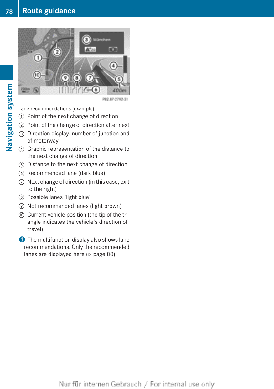 Lane recommendations (example):Point of the next change of direction;Point of the change of direction after next=Direction display, number of junction andof motorway?Graphic representation of the distance tothe next change of directionADistance to the next change of directionBRecommended lane (dark blue)CNext change of direction (in this case, exitto the right)DPossible lanes (light blue)ENot recommended lanes (light brown)FCurrent vehicle position (the tip of the tri-angle indicates the vehicle’s direction oftravel)iThe multifunction display also shows lanerecommendations, Only the recommendedlanes are displayed here (Y page 80).78 Route guidanceNavigation system