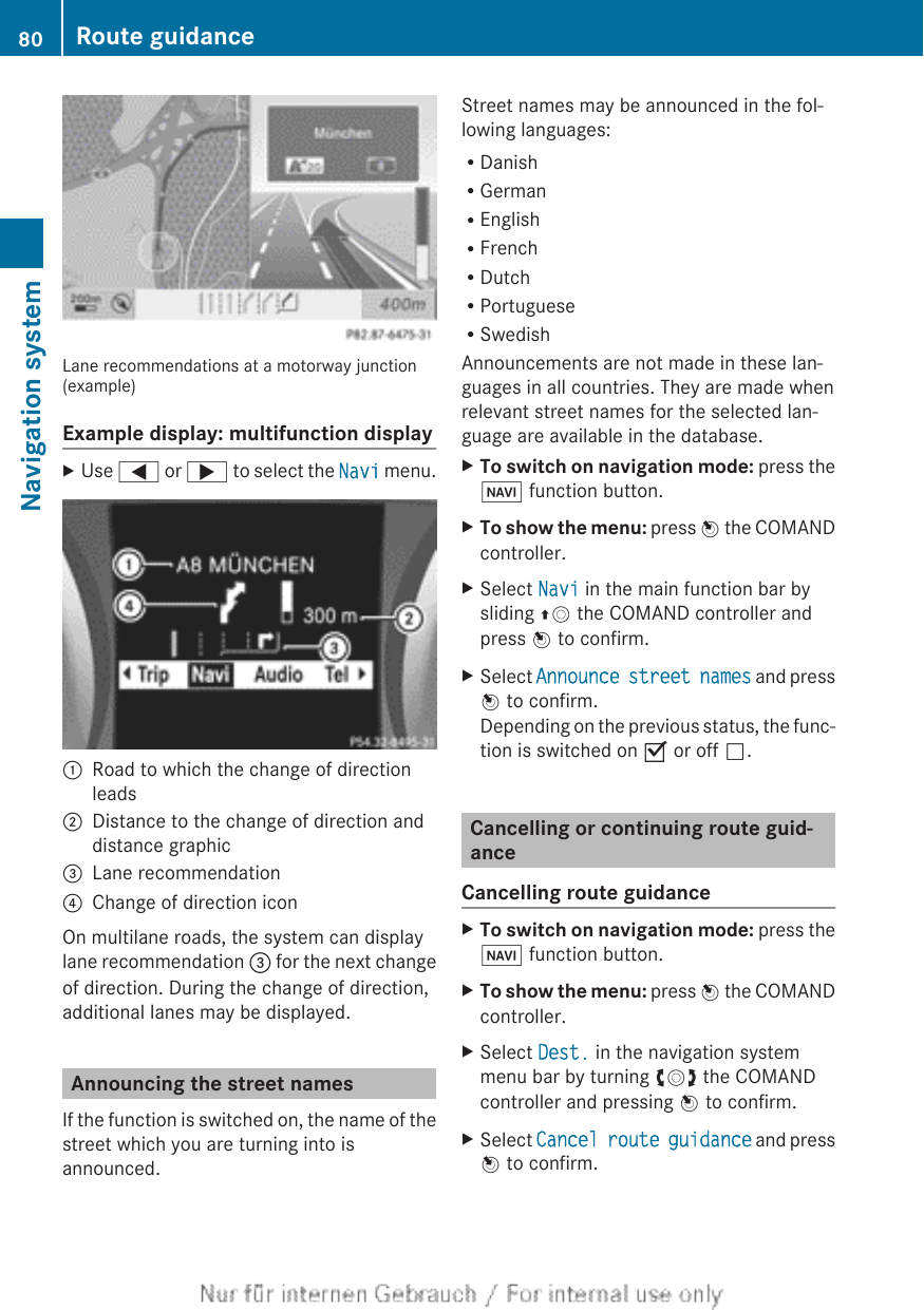 Lane recommendations at a motorway junction(example)Example display: multifunction displayXUse = or ; to select the Navi menu.:Road to which the change of directionleads;Distance to the change of direction anddistance graphic=Lane recommendation?Change of direction iconOn multilane roads, the system can displaylane recommendation = for the next changeof direction. During the change of direction,additional lanes may be displayed.Announcing the street namesIf the function is switched on, the name of thestreet which you are turning into isannounced.Street names may be announced in the fol-lowing languages:RDanishRGermanREnglishRFrenchRDutchRPortugueseRSwedishAnnouncements are not made in these lan-guages in all countries. They are made whenrelevant street names for the selected lan-guage are available in the database.XTo switch on navigation mode: press theØ function button.XTo show the menu: press W the COMANDcontroller.XSelect Navi in the main function bar bysliding ZV the COMAND controller andpress W to confirm.XSelect Announce street names and pressW to confirm.Depending on the previous status, the func-tion is switched on O or off ª.Cancelling or continuing route guid-anceCancelling route guidanceXTo switch on navigation mode: press theØ function button.XTo show the menu: press W the COMANDcontroller.XSelect Dest. in the navigation systemmenu bar by turning cVd the COMANDcontroller and pressing W to confirm.XSelect Cancel route guidance and pressW to confirm.80 Route guidanceNavigation system