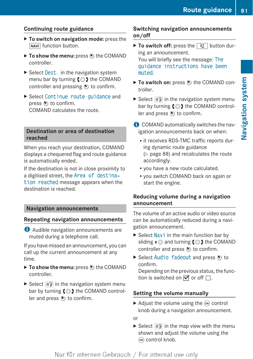 Continuing route guidanceXTo switch on navigation mode: press theØ function button.XTo show the menu: press W the COMANDcontroller.XSelect Dest. in the navigation systemmenu bar by turning cVd the COMANDcontroller and pressing W to confirm.XSelect Continue route guidance andpress W to confirm.COMAND calculates the route.Destination or area of destinationreachedWhen you reach your destination, COMANDdisplays a chequered flag and route guidanceis automatically ended.If the destination is not in close proximity toa digitised street, the Area of destina‐tion reached message appears when thedestination is reached.Navigation announcementsRepeating navigation announcementsiAudible navigation announcements aremuted during a telephone call.If you have missed an announcement, you cancall up the current announcement at anytime.XTo show the menu: press W the COMANDcontroller.XSelect + in the navigation system menubar by turning cVd the COMAND control-ler and press W to confirm.Switching navigation announcementson/offXTo switch off: press the 8 button dur-ing an announcement.You will briefly see the message: The guidance instructions have been muted.XTo switch on: press W the COMAND con-troller.XSelect + in the navigation system menubar by turning cVd the COMAND control-ler and press W to confirm.iCOMAND automatically switches the nav-igation announcements back on when:Rit receives RDS-TMC traffic reports dur-ing dynamic route guidance(Y page 88) and recalculates the routeaccordingly.Ryou have a new route calculated.Ryou switch COMAND back on again orstart the engine.Reducing volume during a navigationannouncementThe volume of an active audio or video sourcecan be automatically reduced during a navi-gation announcement.XSelect Navi in the main function bar bysliding ZV and turning cVd the COMANDcontroller and press W to confirm.XSelect Audio fadeout and press W toconfirm.Depending on the previous status, the func-tion is switched on O or off ª.Setting the volume manuallyXAdjust the volume using the q controlknob during a navigation announcement.orXSelect + in the map view with the menushown and adjust the volume using theq control knob.Route guidance 81Navigation systemZ
