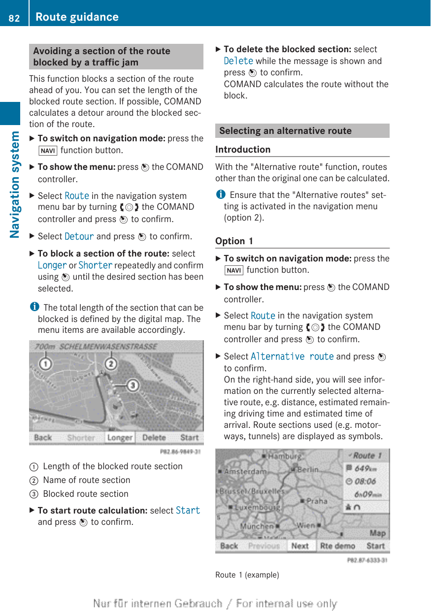 Avoiding a section of the routeblocked by a traffic jamThis function blocks a section of the routeahead of you. You can set the length of theblocked route section. If possible, COMANDcalculates a detour around the blocked sec-tion of the route.XTo switch on navigation mode: press theØ function button.XTo show the menu: press W the COMANDcontroller.XSelect Route in the navigation systemmenu bar by turning cVd the COMANDcontroller and press W to confirm.XSelect Detour and press W to confirm.XTo block a section of the route: selectLonger or Shorter repeatedly and confirmusing W until the desired section has beenselected.iThe total length of the section that can beblocked is defined by the digital map. Themenu items are available accordingly.:Length of the blocked route section;Name of route section=Blocked route sectionXTo start route calculation: select Startand press W to confirm.XTo delete the blocked section: selectDelete while the message is shown andpress W to confirm.COMAND calculates the route without theblock.Selecting an alternative routeIntroductionWith the &quot;Alternative route&quot; function, routesother than the original one can be calculated.iEnsure that the &quot;Alternative routes&quot; set-ting is activated in the navigation menu(option 2).Option 1XTo switch on navigation mode: press theØ function button.XTo show the menu: press W the COMANDcontroller.XSelect Route in the navigation systemmenu bar by turning cVd the COMANDcontroller and press W to confirm.XSelect Alternative route and press Wto confirm.On the right-hand side, you will see infor-mation on the currently selected alterna-tive route, e.g. distance, estimated remain-ing driving time and estimated time ofarrival. Route sections used (e.g. motor-ways, tunnels) are displayed as symbols.Route 1 (example)82 Route guidanceNavigation system