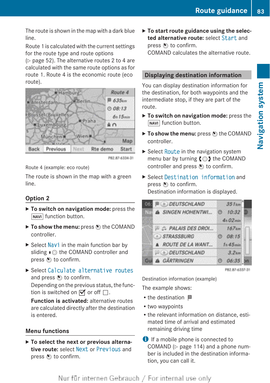 The route is shown in the map with a dark blueline.Route 1 is calculated with the current settingsfor the route type and route options(Y page 52). The alternative routes 2 to 4 arecalculated with the same route options as forroute 1. Route 4 is the economic route (ecoroute).Route 4 (example: eco route)The route is shown in the map with a greenline.Option 2XTo switch on navigation mode: press theØ function button.XTo show the menu: press W the COMANDcontroller.XSelect Navi in the main function bar bysliding ZV the COMAND controller andpress W to confirm.XSelect Calculate alternative routesand press W to confirm.Depending on the previous status, the func-tion is switched on O or off ª.Function is activated: alternative routesare calculated directly after the destinationis entered.Menu functionsXTo select the next or previous alterna-tive route: select Next or Previous andpress W to confirm.XTo start route guidance using the selec-ted alternative route: select Start andpress W to confirm.COMAND calculates the alternative route.Displaying destination informationYou can display destination information forthe destination, for both waypoints and theintermediate stop, if they are part of theroute.XTo switch on navigation mode: press theØ function button.XTo show the menu: press W the COMANDcontroller.XSelect Route in the navigation systemmenu bar by turning cVd the COMANDcontroller and press W to confirm.XSelect Destination information andpress W to confirm.Destination information is displayed.Destination information (example)The example shows:Rthe destination ORtwo waypointsRthe relevant information on distance, esti-mated time of arrival and estimatedremaining driving timeiIf a mobile phone is connected toCOMAND (Y page 114) and a phone num-ber is included in the destination informa-tion, you can call it.Route guidance 83Navigation systemZ