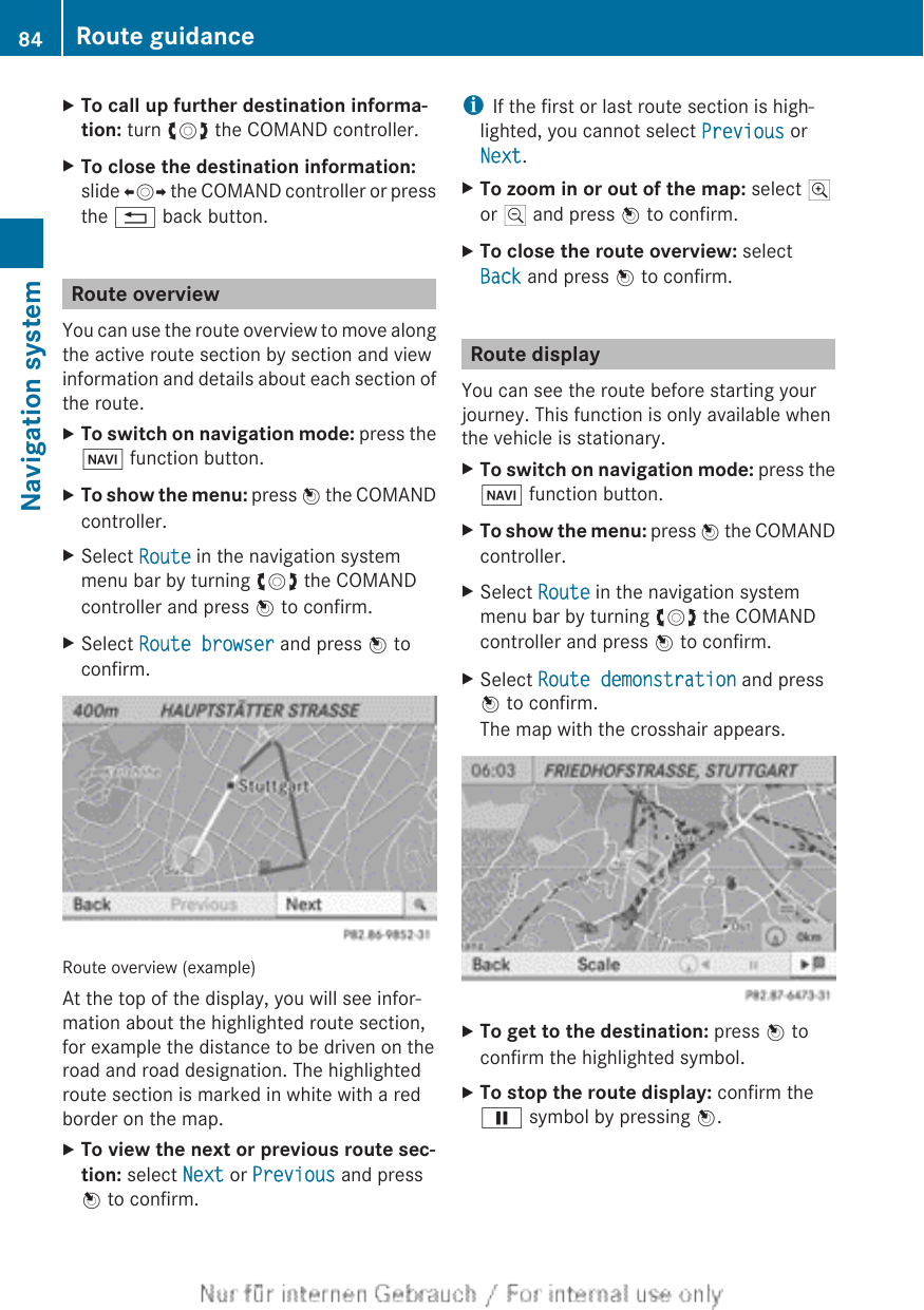 XTo call up further destination informa-tion: turn cVd the COMAND controller.XTo close the destination information:slide XVY the COMAND controller or pressthe % back button.Route overviewYou can use the route overview to move alongthe active route section by section and viewinformation and details about each section ofthe route.XTo switch on navigation mode: press theØ function button.XTo show the menu: press W the COMANDcontroller.XSelect Route in the navigation systemmenu bar by turning cVd the COMANDcontroller and press W to confirm.XSelect Route browser and press W toconfirm.Route overview (example)At the top of the display, you will see infor-mation about the highlighted route section,for example the distance to be driven on theroad and road designation. The highlightedroute section is marked in white with a redborder on the map.XTo view the next or previous route sec-tion: select Next or Previous and pressW to confirm.iIf the first or last route section is high-lighted, you cannot select Previous orNext.XTo zoom in or out of the map: select Nor M and press W to confirm.XTo close the route overview: selectBack and press W to confirm.Route displayYou can see the route before starting yourjourney. This function is only available whenthe vehicle is stationary.XTo switch on navigation mode: press theØ function button.XTo show the menu: press W the COMANDcontroller.XSelect Route in the navigation systemmenu bar by turning cVd the COMANDcontroller and press W to confirm.XSelect Route demonstration and pressW to confirm.The map with the crosshair appears.XTo get to the destination: press W toconfirm the highlighted symbol.XTo stop the route display: confirm theË symbol by pressing W.84 Route guidanceNavigation system