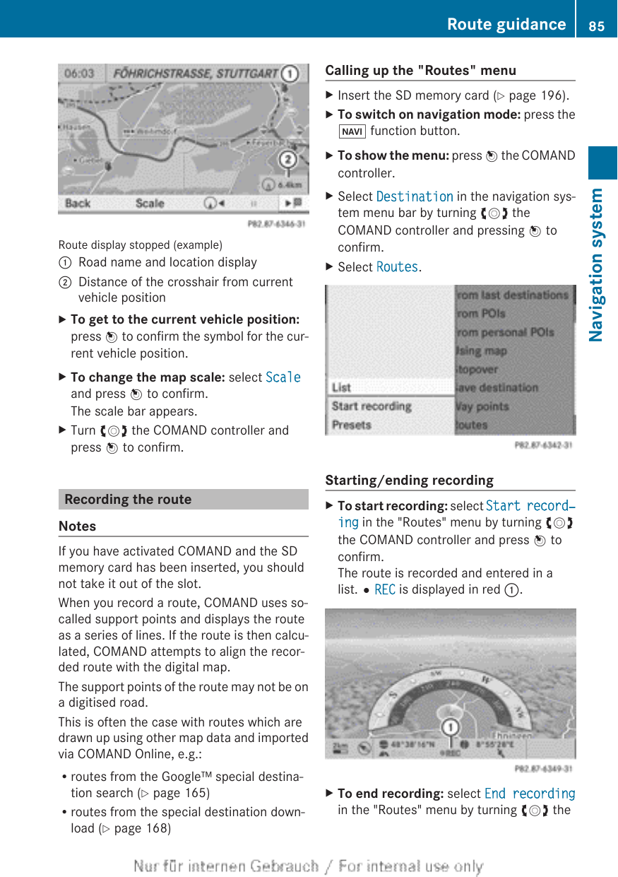 Route display stopped (example):Road name and location display;Distance of the crosshair from currentvehicle positionXTo get to the current vehicle position:press W to confirm the symbol for the cur-rent vehicle position.XTo change the map scale: select Scaleand press W to confirm.The scale bar appears.XTurn cVd the COMAND controller andpress W to confirm.Recording the routeNotesIf you have activated COMAND and the SDmemory card has been inserted, you shouldnot take it out of the slot.When you record a route, COMAND uses so-called support points and displays the routeas a series of lines. If the route is then calcu-lated, COMAND attempts to align the recor-ded route with the digital map.The support points of the route may not be ona digitised road.This is often the case with routes which aredrawn up using other map data and importedvia COMAND Online, e.g.:Rroutes from the Google™ special destina-tion search (Y page 165)Rroutes from the special destination down-load (Y page 168)Calling up the &quot;Routes&quot; menuXInsert the SD memory card (Y page 196).XTo switch on navigation mode: press theØ function button.XTo show the menu: press W the COMANDcontroller.XSelect Destination in the navigation sys-tem menu bar by turning cVd theCOMAND controller and pressing W toconfirm.XSelect Routes.Starting/ending recordingXTo start recording: select Start record‐ing in the &quot;Routes&quot; menu by turning cVdthe COMAND controller and press W toconfirm.The route is recorded and entered in alist.#REC is displayed in red :.XTo end recording: select End recordingin the &quot;Routes&quot; menu by turning cVd theRoute guidance 85Navigation systemZ