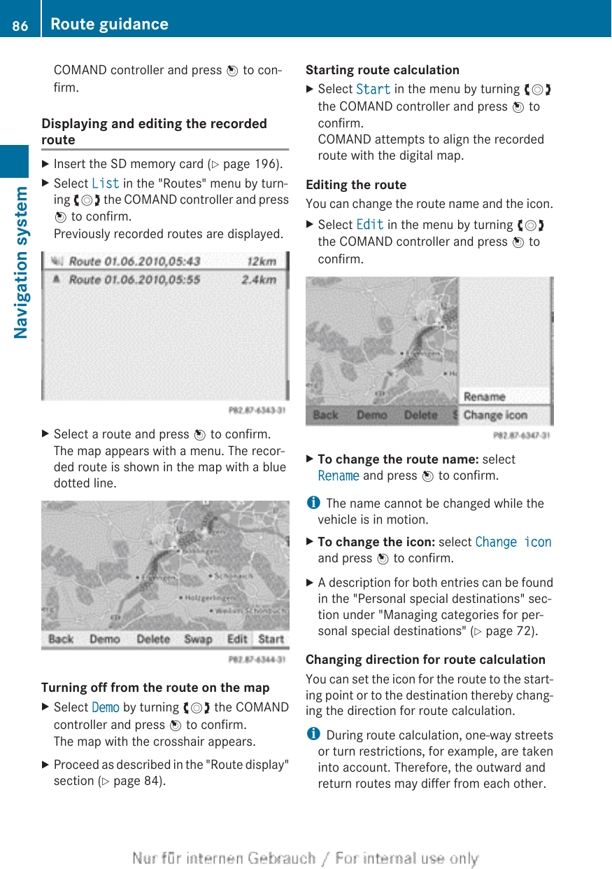 COMAND controller and press W to con-firm.Displaying and editing the recordedrouteXInsert the SD memory card (Y page 196).XSelect List in the &quot;Routes&quot; menu by turn-ing cVd the COMAND controller and pressW to confirm.Previously recorded routes are displayed.XSelect a route and press W to confirm.The map appears with a menu. The recor-ded route is shown in the map with a bluedotted line.Turning off from the route on the mapXSelect Demo by turning cVd the COMANDcontroller and press W to confirm.The map with the crosshair appears.XProceed as described in the &quot;Route display&quot;section (Y page 84).Starting route calculationXSelect Start in the menu by turning cVdthe COMAND controller and press W toconfirm.COMAND attempts to align the recordedroute with the digital map.Editing the routeYou can change the route name and the icon.XSelect Edit in the menu by turning cVdthe COMAND controller and press W toconfirm.XTo change the route name: selectRename and press W to confirm.iThe name cannot be changed while thevehicle is in motion.XTo change the icon: select Change iconand press W to confirm.XA description for both entries can be foundin the &quot;Personal special destinations&quot; sec-tion under &quot;Managing categories for per-sonal special destinations&quot; (Y page 72).Changing direction for route calculationYou can set the icon for the route to the start-ing point or to the destination thereby chang-ing the direction for route calculation.iDuring route calculation, one-way streetsor turn restrictions, for example, are takeninto account. Therefore, the outward andreturn routes may differ from each other.86 Route guidanceNavigation system