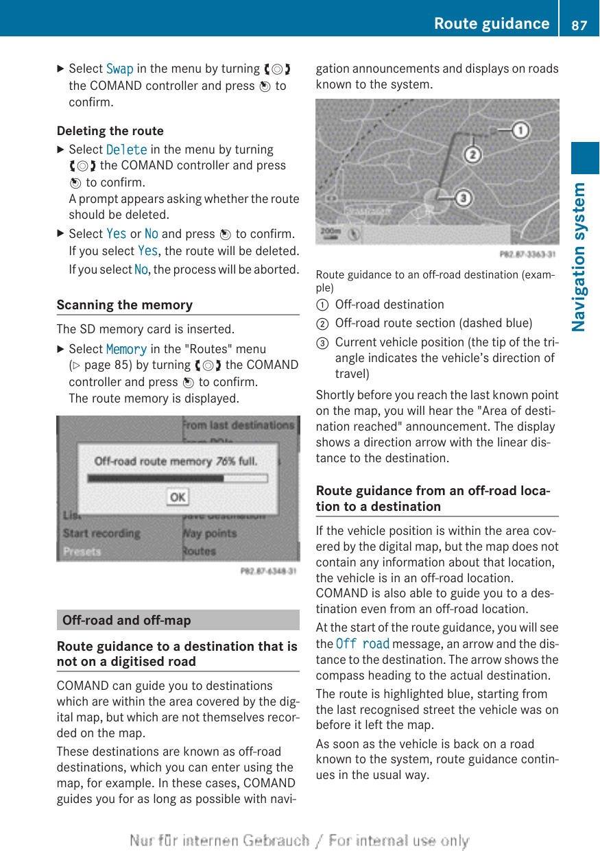 XSelect Swap in the menu by turning cVdthe COMAND controller and press W toconfirm.Deleting the routeXSelect Delete in the menu by turningcVd the COMAND controller and pressW to confirm.A prompt appears asking whether the routeshould be deleted.XSelect Yes or No and press W to confirm.If you select Yes, the route will be deleted.If you select No, the process will be aborted.Scanning the memoryThe SD memory card is inserted.XSelect Memory in the &quot;Routes&quot; menu(Y page 85) by turning cVd the COMANDcontroller and press W to confirm.The route memory is displayed.Off-road and off-mapRoute guidance to a destination that isnot on a digitised roadCOMAND can guide you to destinationswhich are within the area covered by the dig-ital map, but which are not themselves recor-ded on the map.These destinations are known as off-roaddestinations, which you can enter using themap, for example. In these cases, COMANDguides you for as long as possible with navi-gation announcements and displays on roadsknown to the system.Route guidance to an off-road destination (exam-ple):Off-road destination;Off-road route section (dashed blue)=Current vehicle position (the tip of the tri-angle indicates the vehicle’s direction oftravel)Shortly before you reach the last known pointon the map, you will hear the &quot;Area of desti-nation reached&quot; announcement. The displayshows a direction arrow with the linear dis-tance to the destination.Route guidance from an off-road loca-tion to a destinationIf the vehicle position is within the area cov-ered by the digital map, but the map does notcontain any information about that location,the vehicle is in an off-road location.COMAND is also able to guide you to a des-tination even from an off-road location.At the start of the route guidance, you will seethe Off road message, an arrow and the dis-tance to the destination. The arrow shows thecompass heading to the actual destination.The route is highlighted blue, starting fromthe last recognised street the vehicle was onbefore it left the map.As soon as the vehicle is back on a roadknown to the system, route guidance contin-ues in the usual way.Route guidance 87Navigation systemZ