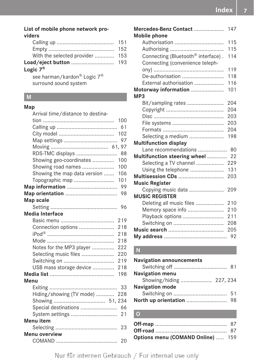 List of mobile phone network pro-vidersCalling up ....................................... 151Empty ............................................ 152With the selected provider ............. 153Load/eject button ............................. 193Logic 7®see harman/kardon® Logic 7®surround sound system                           MMapArrival time/distance to destina-tion ................................................ 100Calling up ......................................... 61City model ..................................... 102Map settings .................................... 97Moving ....................................... 61, 97RDS-TMC displays ............................ 88Showing geo-coordinates .............. 100Showing road names ..................... 100Showing the map data version ....... 106Topographic map ........................... 101Map information .................................. 99Map orientation ................................... 98Map scaleSetting ............................................. 96Media InterfaceBasic menu .................................... 219Connection options ....................... 218iPod® ............................................. 218Mode ............................................. 218Notes for the MP3 player ............... 222Selecting music files ...................... 220Switching on .................................. 219USB mass storage device .............. 218Media list ........................................... 198MenuExiting .............................................. 33Hiding/showing (TV mode) ............ 228Showing ................................... 51, 234Special destinations ......................... 66System settings ............................... 21Menu itemSelecting .......................................... 23Menu overviewCOMAND ......................................... 20Mercedes-Benz Contact .................... 147Mobile phoneAuthorisation ................................. 115Authorising .................................... 115Connecting (Bluetooth® interface) . 114Connecting (convenience teleph-ony) ............................................... 119De-authorisation ............................ 118External authorisation .................... 116Motorway information ...................... 101MP3Bit/sampling rates ......................... 204Copyright ....................................... 204Disc ............................................... 203File systems ................................... 203Formats ......................................... 204Selecting a medium ....................... 198Multifunction displayLane recommendations ................... 80Multifunction steering wheel ............. 22Selecting a TV channel .................. 229Using the telephone ....................... 131Multisession CDs ............................... 203Music RegisterCopying music data ....................... 209MUSIC REGISTERDeleting all music files ................... 210Memory space info ........................ 210Playback options ........................... 211Switching on .................................. 208Music search ..................................... 205My address .......................................... 92NNavigation announcementsSwitching off .................................... 81Navigation menuShowing/hiding ..................... 227, 234Navigation modeSwitching on .................................... 51North up orientation ........................... 98OOff-map ................................................ 87Off-road ................................................ 87Options menu (COMAND Online) ..... 159Index 7