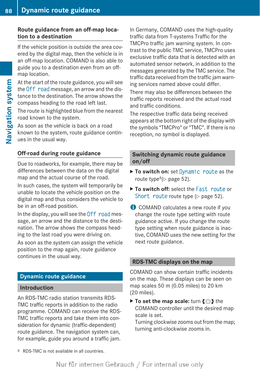 Route guidance from an off-map loca-tion to a destinationIf the vehicle position is outside the area cov-ered by the digital map, then the vehicle is inan off-map location. COMAND is also able toguide you to a destination even from an off-map location.At the start of the route guidance, you will seethe Off road message, an arrow and the dis-tance to the destination. The arrow shows thecompass heading to the road left last.The route is highlighted blue from the nearestroad known to the system.As soon as the vehicle is back on a roadknown to the system, route guidance contin-ues in the usual way.Off-road during route guidanceDue to roadworks, for example, there may bedifferences between the data on the digitalmap and the actual course of the road.In such cases, the system will temporarily beunable to locate the vehicle position on thedigital map and thus considers the vehicle tobe in an off-road position.In the display, you will see the Off road mes-sage, an arrow and the distance to the desti-nation. The arrow shows the compass head-ing to the last road you were driving on.As soon as the system can assign the vehicleposition to the map again, route guidancecontinues in the usual way.Dynamic route guidanceIntroductionAn RDS-TMC radio station transmits RDS-TMC traffic reports in addition to the radioprogramme. COMAND can receive the RDS-TMC traffic reports and take them into con-sideration for dynamic (traffic-dependent)route guidance. The navigation system can,for example, guide you around a traffic jam.In Germany, COMAND uses the high-qualitytraffic data from T-systems Traffic for theTMCPro traffic jam warning system. In con-trast to the public TMC service, TMCPro usesexclusive traffic data that is detected with anautomated sensor network, in addition to themessages generated by the TMC service. Thetraffic data received from the traffic jam warn-ing services named above could differ.There may also be differences between thetraffic reports received and the actual roadand traffic conditions.The respective traffic data being receivedappears at the bottom right of the display withthe symbols &quot;TMCPro&quot; or &quot;TMC&quot;. If there is noreception, no symbol is displayed.Switching dynamic route guidanceon/offXTo switch on: set Dynamic route as theroute type6(Y page 52).XTo switch off: select the Fast route orShort route route type (Y page 52).iCOMAND calculates a new route if youchange the route type setting with routeguidance active. If you change the routetype setting when route guidance is inac-tive, COMAND uses the new setting for thenext route guidance.RDS-TMC displays on the mapCOMAND can show certain traffic incidentson the map. These displays can be seen onmap scales 50 m (0.05 miles) to 20 km(20 miles).XTo set the map scale: turn cVd theCOMAND controller until the desired mapscale is set.Turning clockwise zooms out from the map;turning anti-clockwise zooms in.6RDS-TMC is not available in all countries.88 Dynamic route guidanceNavigation system