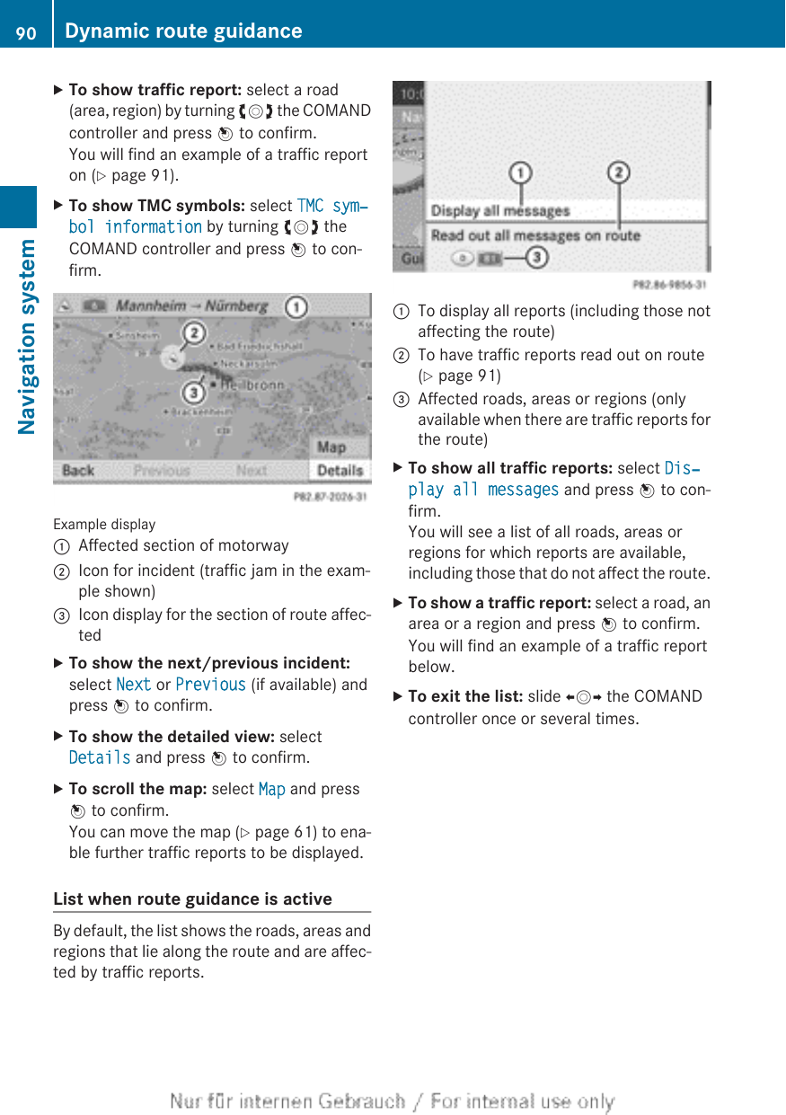 XTo show traffic report: select a road(area, region) by turning cVd the COMANDcontroller and press W to confirm.You will find an example of a traffic reporton (Y page 91).XTo show TMC symbols: select TMC sym‐bol information by turning cVd theCOMAND controller and press W to con-firm.Example display:Affected section of motorway;Icon for incident (traffic jam in the exam-ple shown)=Icon display for the section of route affec-tedXTo show the next/previous incident:select Next or Previous (if available) andpress W to confirm.XTo show the detailed view: selectDetails and press W to confirm.XTo scroll the map: select Map and pressW to confirm.You can move the map (Y page 61) to ena-ble further traffic reports to be displayed.List when route guidance is activeBy default, the list shows the roads, areas andregions that lie along the route and are affec-ted by traffic reports.:To display all reports (including those notaffecting the route);To have traffic reports read out on route(Y page 91)=Affected roads, areas or regions (onlyavailable when there are traffic reports forthe route)XTo show all traffic reports: select Dis‐play all messages and press W to con-firm.You will see a list of all roads, areas orregions for which reports are available,including those that do not affect the route.XTo show a traffic report: select a road, anarea or a region and press W to confirm.You will find an example of a traffic reportbelow.XTo exit the list: slide XVY the COMANDcontroller once or several times.90 Dynamic route guidanceNavigation system