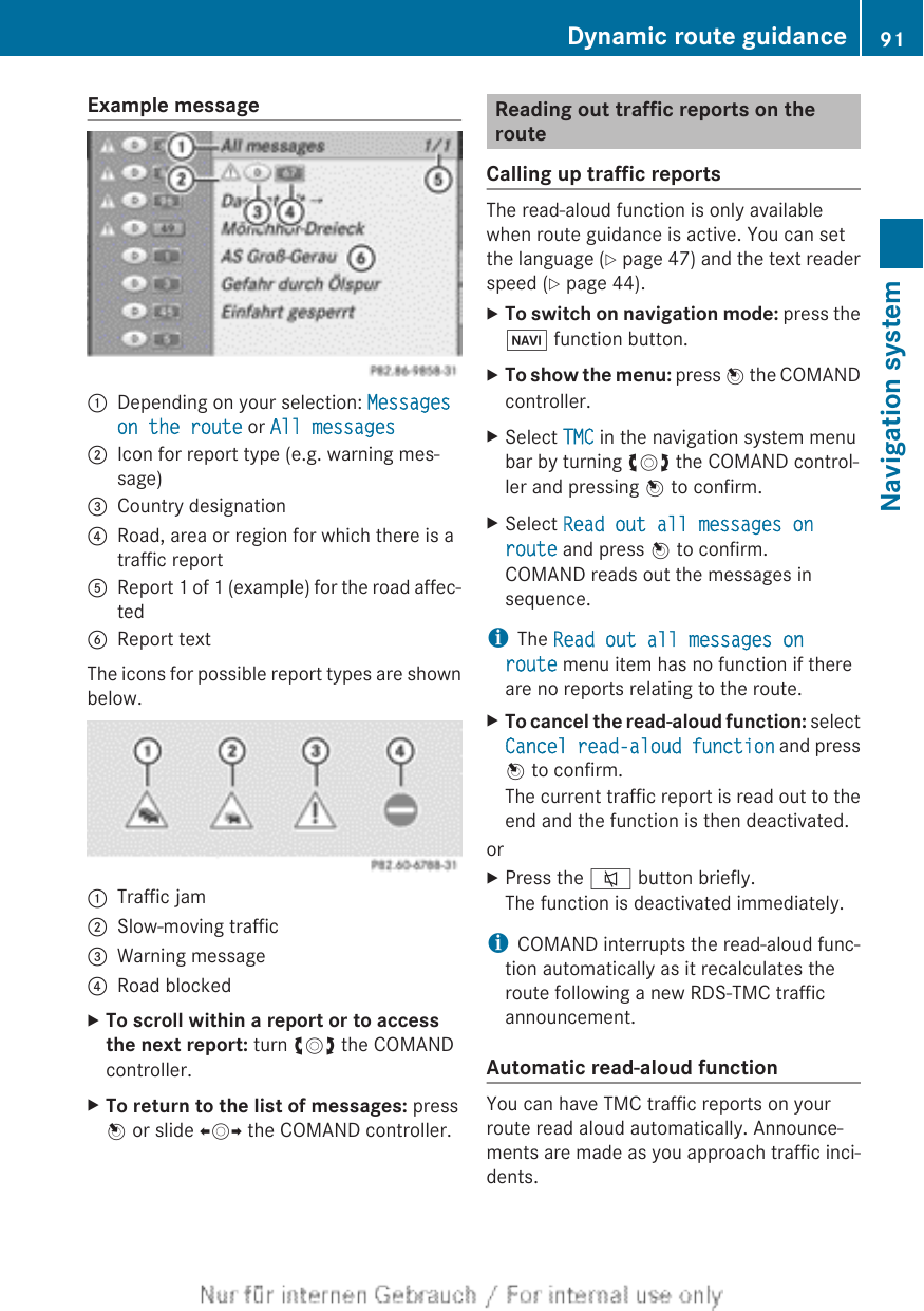 Example message:Depending on your selection: Messages on the route or All messages;Icon for report type (e.g. warning mes-sage)=Country designation?Road, area or region for which there is atraffic reportAReport 1 of 1 (example) for the road affec-tedBReport textThe icons for possible report types are shownbelow.:Traffic jam;Slow-moving traffic=Warning message?Road blockedXTo scroll within a report or to access the next report: turn cVd the COMANDcontroller.XTo return to the list of messages: pressW or slide XVY the COMAND controller.Reading out traffic reports on therouteCalling up traffic reportsThe read-aloud function is only availablewhen route guidance is active. You can setthe language (Y page 47) and the text readerspeed (Y page 44).XTo switch on navigation mode: press theØ function button.XTo show the menu: press W the COMANDcontroller.XSelect TMC in the navigation system menubar by turning cVd the COMAND control-ler and pressing W to confirm.XSelect Read out all messages on route and press W to confirm.COMAND reads out the messages insequence.iThe Read out all messages on route menu item has no function if thereare no reports relating to the route.XTo cancel the read-aloud function: selectCancel read-aloud function and pressW to confirm.The current traffic report is read out to theend and the function is then deactivated.orXPress the 8 button briefly.The function is deactivated immediately.iCOMAND interrupts the read-aloud func-tion automatically as it recalculates theroute following a new RDS-TMC trafficannouncement.Automatic read-aloud functionYou can have TMC traffic reports on yourroute read aloud automatically. Announce-ments are made as you approach traffic inci-dents.Dynamic route guidance 91Navigation systemZ