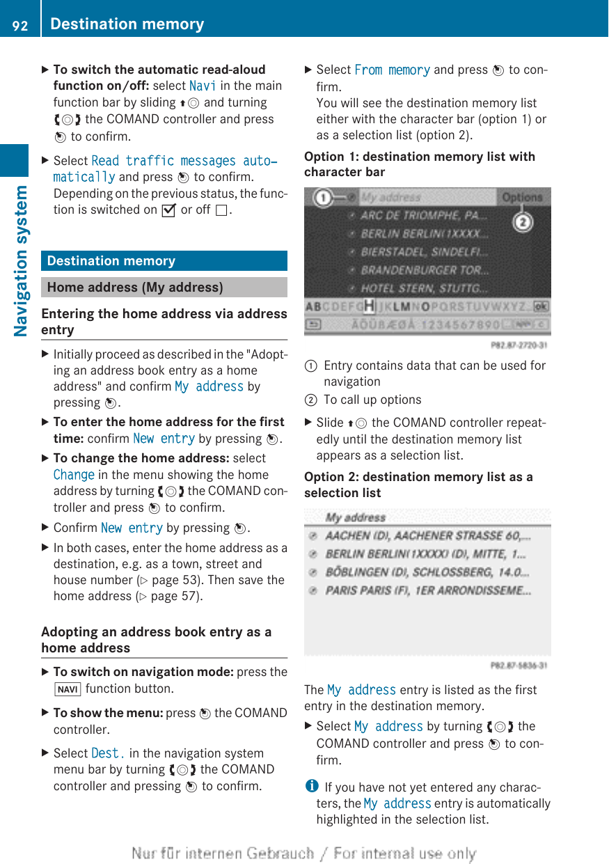 XTo switch the automatic read-aloud function on/off: select Navi in the mainfunction bar by sliding ZV and turningcVd the COMAND controller and pressW to confirm.XSelect Read traffic messages auto‐matically and press W to confirm.Depending on the previous status, the func-tion is switched on O or off ª.Destination memoryHome address (My address)Entering the home address via addressentryXInitially proceed as described in the &quot;Adopt-ing an address book entry as a homeaddress&quot; and confirm My address bypressing W.XTo enter the home address for the first time: confirm New entry by pressing W.XTo change the home address: selectChange in the menu showing the homeaddress by turning cVd the COMAND con-troller and press W to confirm.XConfirm New entry by pressing W.XIn both cases, enter the home address as adestination, e.g. as a town, street andhouse number (Y page 53). Then save thehome address (Y page 57).Adopting an address book entry as ahome addressXTo switch on navigation mode: press theØ function button.XTo show the menu: press W the COMANDcontroller.XSelect Dest. in the navigation systemmenu bar by turning cVd the COMANDcontroller and pressing W to confirm.XSelect From memory and press W to con-firm.You will see the destination memory listeither with the character bar (option 1) oras a selection list (option 2).Option 1: destination memory list with character bar:Entry contains data that can be used fornavigation;To call up optionsXSlide ZV the COMAND controller repeat-edly until the destination memory listappears as a selection list.Option 2: destination memory list as a selection listThe My address entry is listed as the firstentry in the destination memory.XSelect My address by turning cVd theCOMAND controller and press W to con-firm.iIf you have not yet entered any charac-ters, the My address entry is automaticallyhighlighted in the selection list.92 Destination memoryNavigation system
