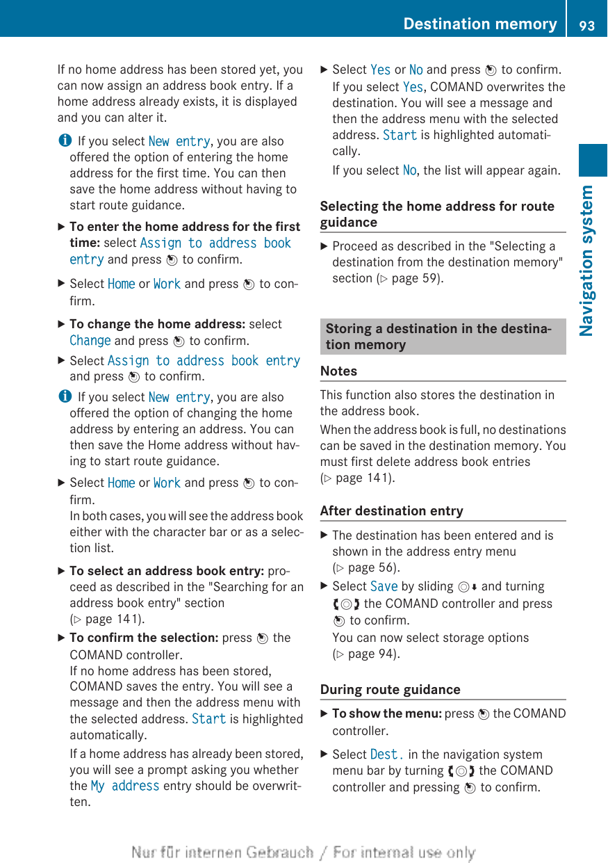 If no home address has been stored yet, youcan now assign an address book entry. If ahome address already exists, it is displayedand you can alter it.iIf you select New entry, you are alsooffered the option of entering the homeaddress for the first time. You can thensave the home address without having tostart route guidance.XTo enter the home address for the first time: select Assign to address book entry and press W to confirm.XSelect Home or Work and press W to con-firm.XTo change the home address: selectChange and press W to confirm.XSelect Assign to address book entryand press W to confirm.iIf you select New entry, you are alsooffered the option of changing the homeaddress by entering an address. You canthen save the Home address without hav-ing to start route guidance.XSelect Home or Work and press W to con-firm.In both cases, you will see the address bookeither with the character bar or as a selec-tion list.XTo select an address book entry: pro-ceed as described in the &quot;Searching for anaddress book entry&quot; section(Y page 141).XTo confirm the selection: press W theCOMAND controller.If no home address has been stored,COMAND saves the entry. You will see amessage and then the address menu withthe selected address. Start is highlightedautomatically.If a home address has already been stored,you will see a prompt asking you whetherthe My address entry should be overwrit-ten.XSelect Yes or No and press W to confirm.If you select Yes, COMAND overwrites thedestination. You will see a message andthen the address menu with the selectedaddress. Start is highlighted automati-cally.If you select No, the list will appear again.Selecting the home address for routeguidanceXProceed as described in the &quot;Selecting adestination from the destination memory&quot;section (Y page 59).Storing a destination in the destina-tion memoryNotesThis function also stores the destination inthe address book.When the address book is full, no destinationscan be saved in the destination memory. Youmust first delete address book entries(Y page 141).After destination entryXThe destination has been entered and isshown in the address entry menu(Y page 56).XSelect Save by sliding VÆ and turningcVd the COMAND controller and pressW to confirm.You can now select storage options(Y page 94).During route guidanceXTo show the menu: press W the COMANDcontroller.XSelect Dest. in the navigation systemmenu bar by turning cVd the COMANDcontroller and pressing W to confirm.Destination memory 93Navigation systemZ