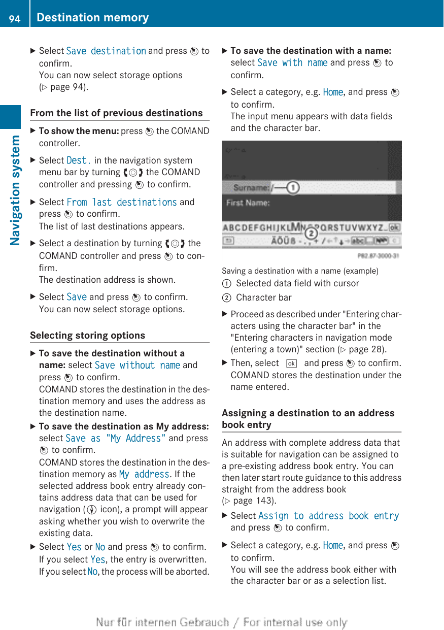 XSelect Save destination and press W toconfirm.You can now select storage options(Y page 94).From the list of previous destinationsXTo show the menu: press W the COMANDcontroller.XSelect Dest. in the navigation systemmenu bar by turning cVd the COMANDcontroller and pressing W to confirm.XSelect From last destinations andpress W to confirm.The list of last destinations appears.XSelect a destination by turning cVd theCOMAND controller and press W to con-firm.The destination address is shown.XSelect Save and press W to confirm.You can now select storage options.Selecting storing optionsXTo save the destination without a name: select Save without name andpress W to confirm.COMAND stores the destination in the des-tination memory and uses the address asthe destination name.XTo save the destination as My address:select Save as &quot;My Address&quot; and pressW to confirm.COMAND stores the destination in the des-tination memory as My address. If theselected address book entry already con-tains address data that can be used fornavigation (L icon), a prompt will appearasking whether you wish to overwrite theexisting data.XSelect Yes or No and press W to confirm.If you select Yes, the entry is overwritten.If you select No, the process will be aborted.XTo save the destination with a name:select Save with name and press W toconfirm.XSelect a category, e.g. Home, and press Wto confirm.The input menu appears with data fieldsand the character bar.Saving a destination with a name (example):Selected data field with cursor;Character barXProceed as described under &quot;Entering char-acters using the character bar&quot; in the&quot;Entering characters in navigation mode(entering a town)&quot; section (Y page 28).XThen, select ¬ and press W to confirm.COMAND stores the destination under thename entered.Assigning a destination to an addressbook entryAn address with complete address data thatis suitable for navigation can be assigned toa pre-existing address book entry. You canthen later start route guidance to this addressstraight from the address book(Y page 143).XSelect Assign to address book entryand press W to confirm.XSelect a category, e.g. Home, and press Wto confirm.You will see the address book either withthe character bar or as a selection list.94 Destination memoryNavigation system