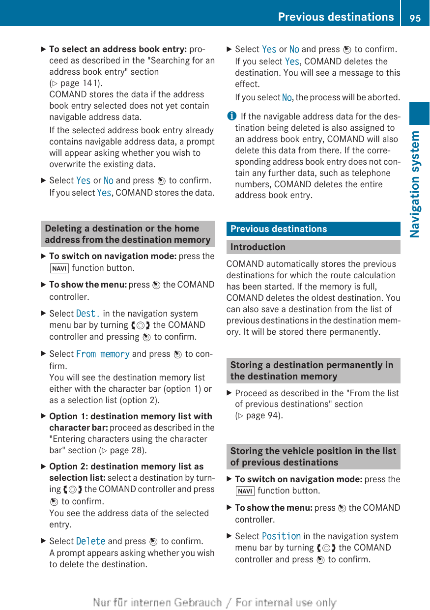 XTo select an address book entry: pro-ceed as described in the &quot;Searching for anaddress book entry&quot; section(Y page 141).COMAND stores the data if the addressbook entry selected does not yet containnavigable address data.If the selected address book entry alreadycontains navigable address data, a promptwill appear asking whether you wish tooverwrite the existing data.XSelect Yes or No and press W to confirm.If you select Yes, COMAND stores the data.Deleting a destination or the homeaddress from the destination memoryXTo switch on navigation mode: press theØ function button.XTo show the menu: press W the COMANDcontroller.XSelect Dest. in the navigation systemmenu bar by turning cVd the COMANDcontroller and pressing W to confirm.XSelect From memory and press W to con-firm.You will see the destination memory listeither with the character bar (option 1) oras a selection list (option 2).XOption 1: destination memory list with character bar: proceed as described in the&quot;Entering characters using the characterbar&quot; section (Y page 28).XOption 2: destination memory list as selection list: select a destination by turn-ing cVd the COMAND controller and pressW to confirm.You see the address data of the selectedentry.XSelect Delete and press W to confirm.A prompt appears asking whether you wishto delete the destination.XSelect Yes or No and press W to confirm.If you select Yes, COMAND deletes thedestination. You will see a message to thiseffect.If you select No, the process will be aborted.iIf the navigable address data for the des-tination being deleted is also assigned toan address book entry, COMAND will alsodelete this data from there. If the corre-sponding address book entry does not con-tain any further data, such as telephonenumbers, COMAND deletes the entireaddress book entry.Previous destinationsIntroductionCOMAND automatically stores the previousdestinations for which the route calculationhas been started. If the memory is full,COMAND deletes the oldest destination. Youcan also save a destination from the list ofprevious destinations in the destination mem-ory. It will be stored there permanently.Storing a destination permanently inthe destination memoryXProceed as described in the &quot;From the listof previous destinations&quot; section(Y page 94).Storing the vehicle position in the listof previous destinationsXTo switch on navigation mode: press theØ function button.XTo show the menu: press W the COMANDcontroller.XSelect Position in the navigation systemmenu bar by turning cVd the COMANDcontroller and press W to confirm.Previous destinations 95Navigation systemZ