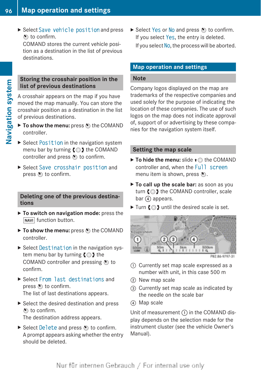 XSelect Save vehicle position and pressW to confirm.COMAND stores the current vehicle posi-tion as a destination in the list of previousdestinations.Storing the crosshair position in thelist of previous destinationsA crosshair appears on the map if you havemoved the map manually. You can store thecrosshair position as a destination in the listof previous destinations.XTo show the menu: press W the COMANDcontroller.XSelect Position in the navigation systemmenu bar by turning cVd the COMANDcontroller and press W to confirm.XSelect Save crosshair position andpress W to confirm.Deleting one of the previous destina-tionsXTo switch on navigation mode: press theØ function button.XTo show the menu: press W the COMANDcontroller.XSelect Destination in the navigation sys-tem menu bar by turning cVd theCOMAND controller and pressing W toconfirm.XSelect From last destinations andpress W to confirm.The list of last destinations appears.XSelect the desired destination and pressW to confirm.The destination address appears.XSelect Delete and press W to confirm.A prompt appears asking whether the entryshould be deleted.XSelect Yes or No and press W to confirm.If you select Yes, the entry is deleted.If you select No, the process will be aborted.Map operation and settingsNoteCompany logos displayed on the map aretrademarks of the respective companies andused solely for the purpose of indicating thelocation of these companies. The use of suchlogos on the map does not indicate approvalof, support of or advertising by these compa-nies for the navigation system itself.Setting the map scaleXTo hide the menu: slide ZV the COMANDcontroller and, when the Full screenmenu item is shown, press W.XTo call up the scale bar: as soon as youturn cVd the COMAND controller, scalebar ? appears.XTurn cVd until the desired scale is set.:Currently set map scale expressed as anumber with unit, in this case 500 m;New map scale=Currently set map scale as indicated bythe needle on the scale bar?Map scaleUnit of measurement : in the COMAND dis-play depends on the selection made for theinstrument cluster (see the vehicle Owner&apos;sManual).96 Map operation and settingsNavigation system