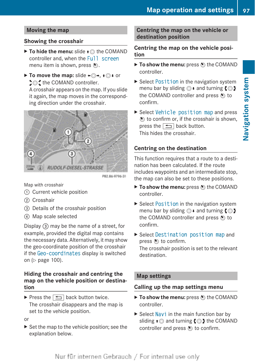 Moving the mapShowing the crosshairXTo hide the menu: slide ZV the COMANDcontroller and, when the Full screenmenu item is shown, press W.XTo move the map: slide XVY, ZVÆ oraVb the COMAND controller.A crosshair appears on the map. If you slideit again, the map moves in the correspond-ing direction under the crosshair.Map with crosshair:Current vehicle position;Crosshair=Details of the crosshair position?Map scale selectedDisplay = may be the name of a street, forexample, provided the digital map containsthe necessary data. Alternatively, it may showthe geo-coordinate position of the crosshairif the Geo-coordinates display is switchedon (Y page 100).Hiding the crosshair and centring themap on the vehicle position or destina-tionXPress the % back button twice.The crosshair disappears and the map isset to the vehicle position.orXSet the map to the vehicle position; see theexplanation below.Centring the map on the vehicle ordestination positionCentring the map on the vehicle posi-tionXTo show the menu: press W the COMANDcontroller.XSelect Position in the navigation systemmenu bar by sliding VÆ and turning cVdthe COMAND controller and press W toconfirm.XSelect Vehicle position map and pressW to confirm or, if the crosshair is shown,press the % back button.This hides the crosshair.Centring on the destinationThis function requires that a route to a desti-nation has been calculated. If the routeincludes waypoints and an intermediate stop,the map can also be set to these positions.XTo show the menu: press W the COMANDcontroller.XSelect Position in the navigation systemmenu bar by sliding VÆ and turning cVdthe COMAND controller and press W toconfirm.XSelect Destination position map andpress W to confirm.The crosshair position is set to the relevantdestination.Map settingsCalling up the map settings menuXTo show the menu: press W the COMANDcontroller.XSelect Navi in the main function bar bysliding ZV and turning cVd the COMANDcontroller and press W to confirm.Map operation and settings 97Navigation systemZ