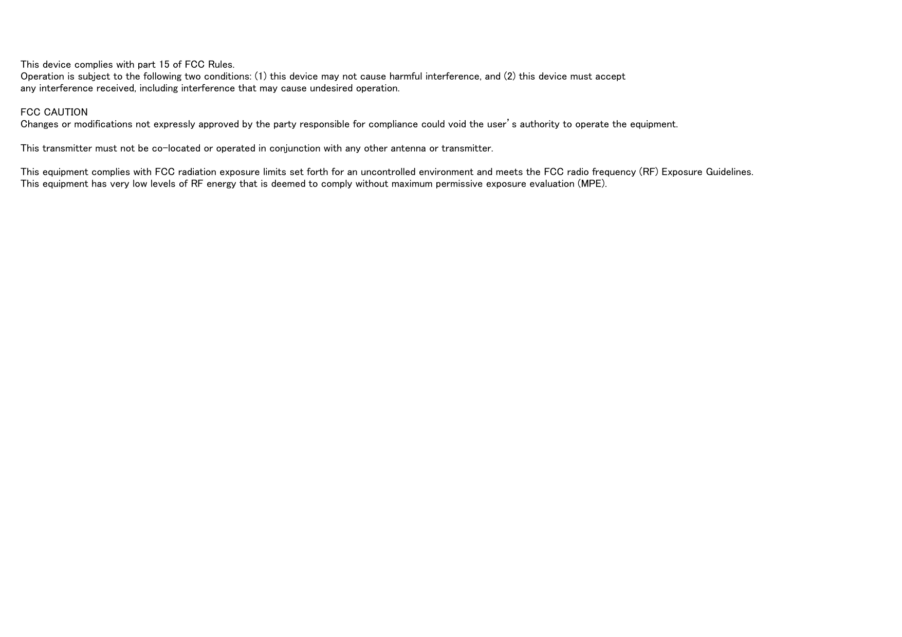 This device complies with part 15 of FCC Rules.Operation is subject to the following two conditions: (1) this device may not cause harmful interference, and (2) this device must acceptany interference received, including interference that may cause undesired operation.FCC CAUTIONChanges or modifications not expressly approved by the party responsible for compliance could void the user&rsquo;s authority to operate the equipment.This transmitter must not be co-located or operated in conjunction with any other antenna or transmitter.This equipment complies with FCC radiation exposure limits set forth for an uncontrolled environment and meets the FCC radio frequency (RF) Exposure Guidelines.This equipment has very low levels of RF energy that is deemed to comply without maximum permissive exposure evaluation (MPE).
