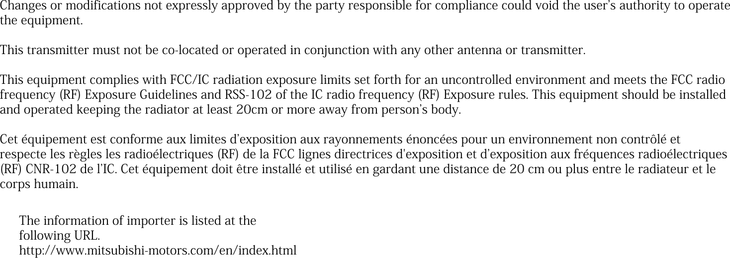 Changes or modifications not expressly approved by the party responsible for compliance could void the userʼs authority to operate the equipment. This transmitter must not be co-located or operated in conjunction with any other antenna or transmitter. This equipment complies with FCC/IC radiation exposure limits set forth for an uncontrolled environment and meets the FCC radio frequency (RF) Exposure Guidelines and RSS-102 of the IC radio frequency (RF) Exposure rules. This equipment should be installed and operated keeping the radiator at least 20cm or more away from personʼs body.  Cet équipement est conforme aux limites dʼexposition aux rayonnements énoncées pour un environnement non contrôlé et respecte les règles les radioélectriques (RF) de la FCC lignes directrices d&apos;exposition et dʼexposition aux fréquences radioélectriques (RF) CNR-102 de lʼIC. Cet équipement doit être installé et utilisé en gardant une distance de 20 cm ou plus entre le radiateur et le corps humain. The information of importer is listed at thefollowing URL.http://www.mitsubishi-motors.com/en/index.html