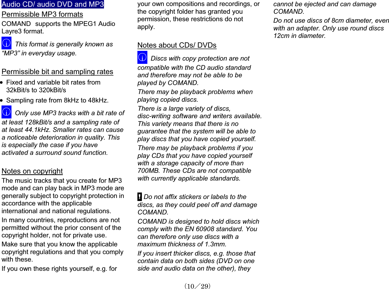 Audio CD/ audio DVD and MP3Permissible MP3 formatsCOMAND㩷supports the MPEG1 Audio Layre3 format. 䂾iThis format is generally known as “MP3” in everyday usage.Permissible bit and sampling ratesx Fixed and variable bit rates from 32kBit/s to 320kBit/s x Sampling rate from 8kHz to 48kHz.䂾iOnly use MP3 tracks with a bit rate of at least 128kBit/s and a sampling rate of at least 44.1kHz. Smaller rates can cause a noticeable deterioration in quality. Thisis especially the case if you haveactivated a surround sound function.Notes on copyrightThe music tracks that you create for MP3 mode and can play back in MP3 mode aregenerally subject to copyright protection inaccordance with the applicableinternational and national regulations.In many countries, reproductions are notpermitted without the prior consent of the copyright holder, not for private use. Make sure that you know the applicablecopyright regulations and that you complywith these. If you own these rights yourself, e.g. for your own compositions and recordings, or the copyright folder has granted youpermission, these restrictions do not apply.Notes about CDs/ DVDs䂾iDiscs with copy protection are not compatible with the CD audio standard and therefore may not be able to be played by COMAND.There may be playback problems whenplaying copied discs.There is a large variety of discs,disc-writing software and writers available.This variety means that there is no guarantee that the system will be able to play discs that you have copied yourself. There may be playback problems if youplay CDs that you have copied yourself with a storage capacity of more than 700MB. These CDs are not compatiblewith currently applicable standards.! Do not affix stickers or labels to the discs, as they could peel off and damageCOMAND.COMAND is designed to hold discs whichcomply with the EN 60908 standard. You can therefore only use discs with a maximum thickness of 1.3mm.If you insert thicker discs, e.g. those that contain data on both sides (DVD on oneside and audio data on the other), they cannot be ejected and can damageCOMAND.Do not use discs of 8cm diameter, even with an adapter. Only use round discs 12cm in diameter.䋨10䋯29䋩