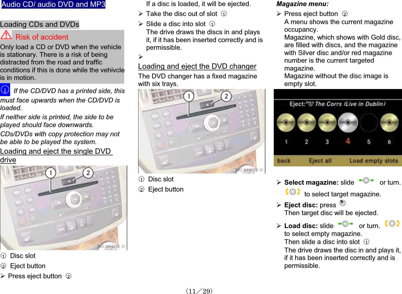 Audio CD/ audio DVD and MP3Loading CDs and DVDsRisk of accidentOnly load a CD or DVD when the vehicleis stationary. There is a risk of beingdistracted from the road and traffic conditions if this is done while the vehivcleis in motion. 䂾iIf the CD/DVD has a printed side, thismust face upwards when the CD/DVD is loaded.If neither side is printed, the side to be played should face downwards.CDs/DVDs with copy protection may not be able to be played the system.Loading and eject the single DVD drive䂾1  Disc slot䂾2  Eject button¾Press eject button 䂾2If a disc is loaded, it will be ejected.¾Take the disc out of slot  䂾1¾Slide a disc into slot  䂾1The drive draws the discs in and playsit, if it has been inserted correctly and is permissible.¾Loading and eject the DVD changerThe DVD changer has a fixed magazinewith six trays.䂾1  Disc slot䂾2  Eject buttonMagazine menu: ¾Press eject button 䂾2A menu shows the current magazineoccupancy.Magazine, which shows with Gold disc, are filled with discs, and the magazinewith Silver disc and/or red magazinenumber is the current targetedmagazine.Magazine without the disc image is empty slot.¾Select magazine: slide    or turn.to select target magazine.¾Eject disc: pressThen target disc will be ejected.¾Load disc: slide   or turn.to select empty magazine.Then slide a disc into slot  䂾1The drive draws the disc in and plays it, if it has been inserted correctly and is permissible.䋨11䋯29䋩