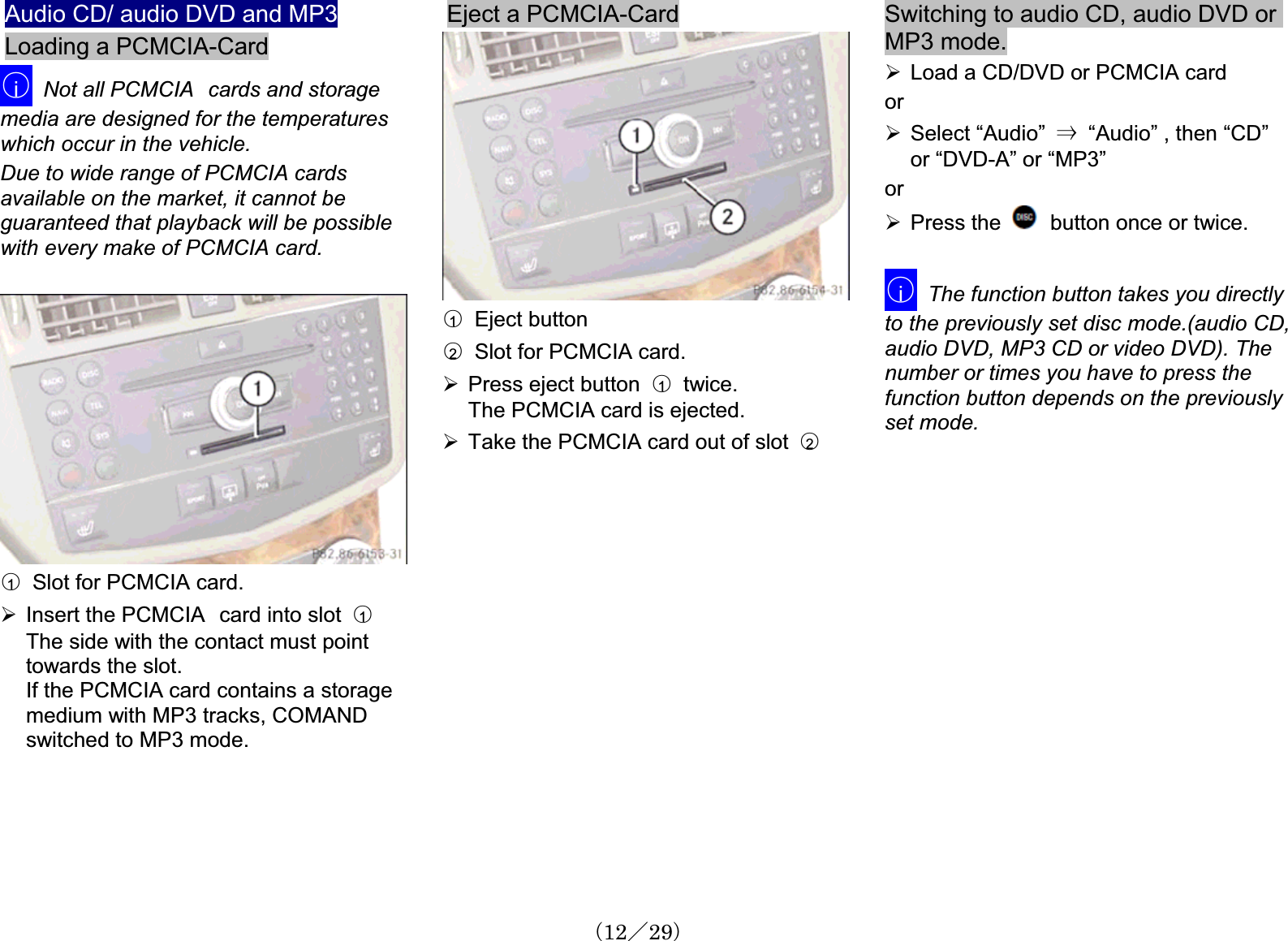 Audio CD/ audio DVD and MP3Loading a PCMCIA-Card䂾iNot all PCMCIA㩷cards and storagemedia are designed for the temperatureswhich occur in the vehicle.Due to wide range of PCMCIA cards available on the market, it cannot be guaranteed that playback will be possiblewith every make of PCMCIA card. 䂾1Slot for PCMCIA card. ¾Insert the PCMCIA㩷card into slot 䂾1The side with the contact must point towards the slot. If the PCMCIA card contains a storage medium with MP3 tracks, COMAND switched to MP3 mode. Eject a PCMCIA-Card䂾1  Eject button䂾2Slot for PCMCIA card. ¾Press eject button 䂾1  twice.The PCMCIA card is ejected.¾Take the PCMCIA card out of slot  䂾2Switching to audio CD, audio DVD orMP3 mode.¾Load a CD/DVD or PCMCIA card or¾Select “Audio” 㹢“Audio” , then “CD” or “DVD-A” or “MP3” or¾Press the  button once or twice.䂾iThe function button takes you directly to the previously set disc mode.(audio CD, audio DVD, MP3 CD or video DVD). The number or times you have to press the function button depends on the previouslyset mode.䋨12䋯29䋩