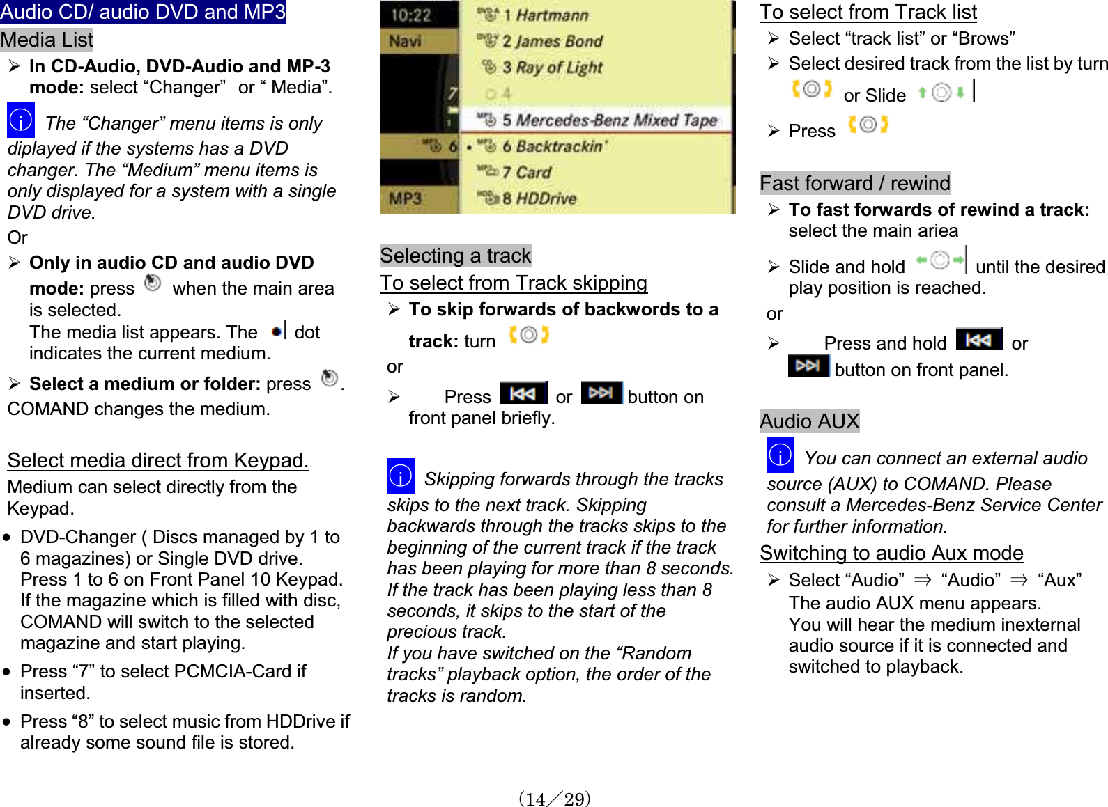 Audio CD/ audio DVD and MP3Media List¾In CD-Audio, DVD-Audio and MP-3mode: select “Changer”㩷or “ Media”.䂾iThe “Changer” menu items is only diplayed if the systems has a DVD changer. The “Medium” menu items is only displayed for a system with a single DVD drive.Or¾Only in audio CD and audio DVDmode: press  when the main area is selected.The media list appears. The   dot indicates the current medium.¾Select a medium or folder: press  .COMAND changes the medium.Select media direct from Keypad.Medium can select directly from the Keypad.x DVD-Changer ( Discs managed by 1 to 6 magazines) or Single DVD drive.Press 1 to 6 on Front Panel 10 Keypad.If the magazine which is filled with disc,COMAND will switch to the selectedmagazine and start playing.x Press “7” to select PCMCIA-Card if inserted.x Press “8” to select music from HDDrive ifalready some sound file is stored.Selecting a track To select from Track skipping¾To skip forwards of backwords to atrack: turnor¾ Press   or  button on front panel briefly.䂾iSkipping forwards through the tracks skips to the next track. Skipping backwards through the tracks skips to the beginning of the current track if the track has been playing for more than 8 seconds.If the track has been playing less than 8 seconds, it skips to the start of the precious track. If you have switched on the “Randomtracks” playback option, the order of the tracks is random.To select from Track list¾Select “track list” or “Brows”¾Select desired track from the list by turn  or Slide¾PressFast forward / rewind¾To fast forwards of rewind a track: select the main ariea ¾Slide and hold until the desiredplay position is reached.or¾ Press and hold   or button on front panel.Audio AUX 䂾iYou can connect an external audiosource (AUX) to COMAND. Please consult a Mercedes-Benz Service Centerfor further information.Switching to audio Aux mode¾Select “Audio” 㹢  “Audio” 㹢  “Aux”The audio AUX menu appears.You will hear the medium inexternalaudio source if it is connected andswitched to playback.䋨14䋯29䋩