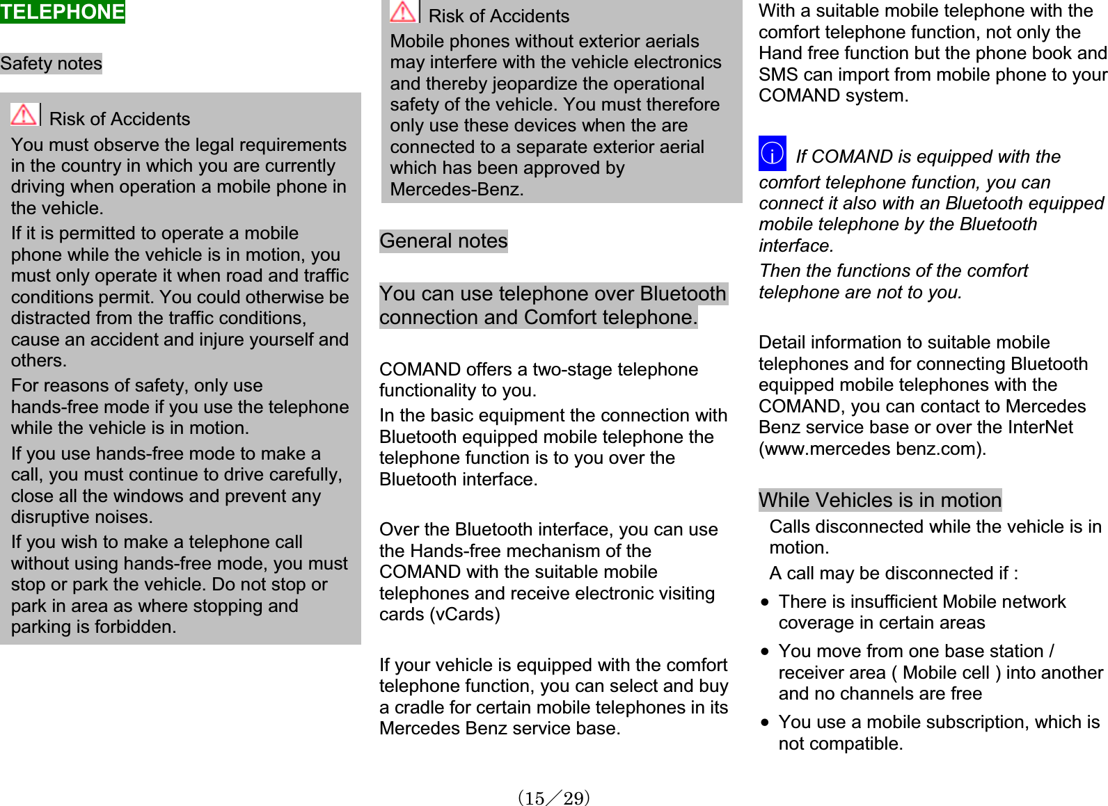 TELEPHONESafety notes Risk of Accidents You must observe the legal requirementsin the country in which you are currentlydriving when operation a mobile phone in the vehicle.If it is permitted to operate a mobilephone while the vehicle is in motion, youmust only operate it when road and traffic conditions permit. You could otherwise be distracted from the traffic conditions,cause an accident and injure yourself andothers.For reasons of safety, only usehands-free mode if you use the telephonewhile the vehicle is in motion.If you use hands-free mode to make a call, you must continue to drive carefully,close all the windows and prevent anydisruptive noises.If you wish to make a telephone callwithout using hands-free mode, you must stop or park the vehicle. Do not stop or park in area as where stopping and parking is forbidden.Risk of Accidents Mobile phones without exterior aerialsmay interfere with the vehicle electronicsand thereby jeopardize the operationalsafety of the vehicle. You must therefore only use these devices when the are connected to a separate exterior aerialwhich has been approved byMercedes-Benz.General notesYou can use telephone over Bluetooth connection and Comfort telephone.COMAND offers a two-stage telephonefunctionality to you.In the basic equipment the connection withBluetooth equipped mobile telephone the telephone function is to you over the Bluetooth interface.Over the Bluetooth interface, you can usethe Hands-free mechanism of the COMAND with the suitable mobiletelephones and receive electronic visitingcards (vCards)If your vehicle is equipped with the comfort telephone function, you can select and buya cradle for certain mobile telephones in its Mercedes Benz service base.With a suitable mobile telephone with the comfort telephone function, not only the Hand free function but the phone book andSMS can import from mobile phone to yourCOMAND system.䂾iIf COMAND is equipped with the comfort telephone function, you can connect it also with an Bluetooth equippedmobile telephone by the Bluetoothinterface.Then the functions of the comforttelephone are not to you.Detail information to suitable mobiletelephones and for connecting Bluetoothequipped mobile telephones with the COMAND, you can contact to MercedesBenz service base or over the InterNet (www.mercedes benz.com). While Vehicles is in motionCalls disconnected while the vehicle is in motion.A call may be disconnected if : x There is insufficient Mobile networkcoverage in certain areasx You move from one base station / receiver area ( Mobile cell ) into anotherand no channels are free x You use a mobile subscription, which is not compatible.䋨15䋯29䋩