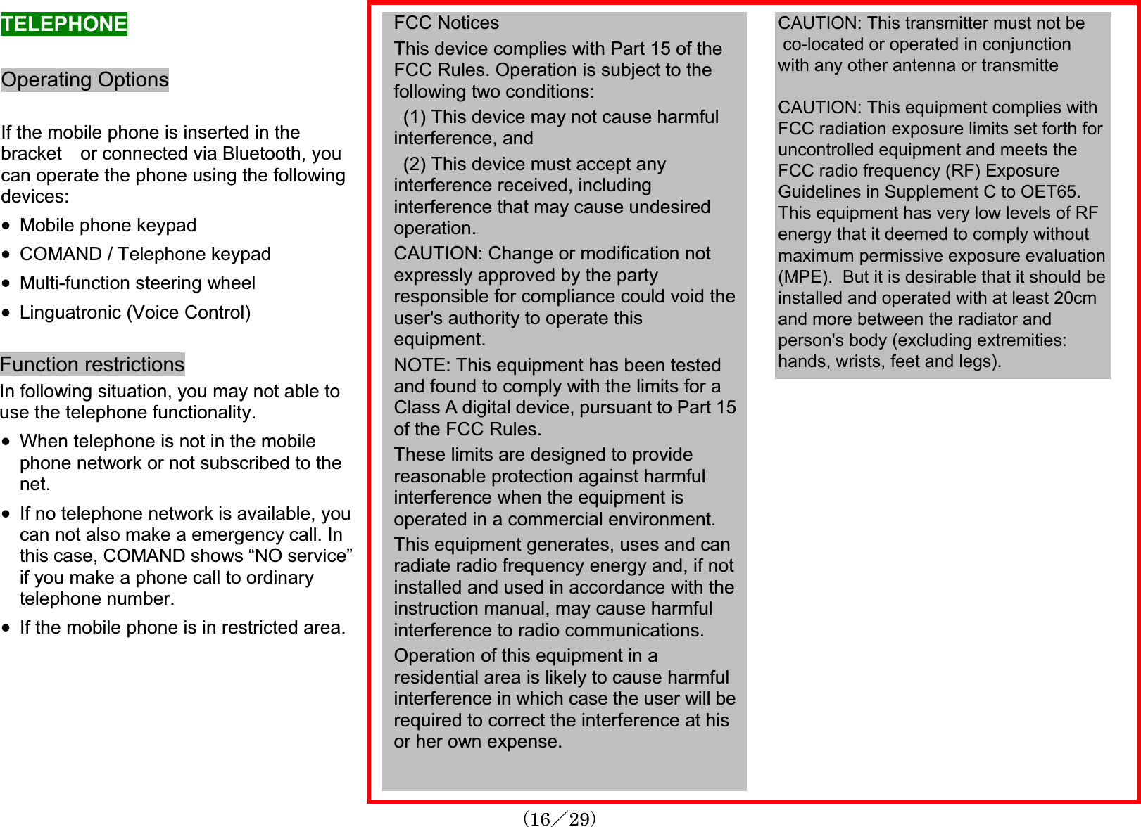 TELEPHONEOperating OptionsIf the mobile phone is inserted in the bracket or connected via Bluetooth, youcan operate the phone using the followingdevices:x Mobile phone keypadx COMAND / Telephone keypadx Multi-function steering wheelx Linguatronic (Voice Control)Function restrictionsIn following situation, you may not able to use the telephone functionality.x When telephone is not in the mobilephone network or not subscribed to the net.x If no telephone network is available, youcan not also make a emergency call. In this case, COMAND shows “NO service” if you make a phone call to ordinarytelephone number.x If the mobile phone is in restricted area. FCC Notices This device complies with Part 15 of the FCC Rules. Operation is subject to the following two conditions:(1) This device may not cause harmful interference, and(2) This device must accept anyinterference received, includinginterference that may cause undesiredoperation.CAUTION: Change or modification notexpressly approved by the partyresponsible for compliance could void the user&apos;s authority to operate thisequipment.NOTE: This equipment has been testedand found to comply with the limits for a Class A digital device, pursuant to Part 15of the FCC Rules.These limits are designed to providereasonable protection against harmful interference when the equipment is operated in a commercial environment.This equipment generates, uses and canradiate radio frequency energy and, if not installed and used in accordance with the instruction manual, may cause harmful interference to radio communications.Operation of this equipment in a residential area is likely to cause harmfulinterference in which case the user will berequired to correct the interference at his or her own expense.䋨16䋯29䋩CAUTION: This transmitter must not be co-located or operated in conjunctionwith any other antenna or transmitteCAUTION: This equipment complies withFCC radiation exposure limits set forth foruncontrolled equipment and meets theFCC radio frequency (RF) ExposureGuidelines in Supplement C to OET65.This equipment has very low levels of RFenergy that it deemed to comply withoutmaximum permissive exposure evaluation(MPE).  But it is desirable that it should beinstalled and operated with at least 20cmand more between the radiator andperson&apos;s body (excluding extremities:hands, wrists, feet and legs).