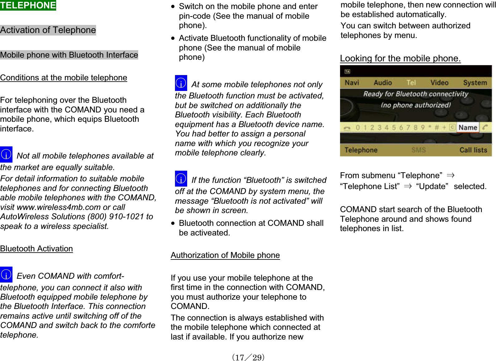 TELEPHONEActivation of TelephoneMobile phone with Bluetooth InterfaceConditions at the mobile telephoneFor telephoning over the Bluetoothinterface with the COMAND you need a mobile phone, which equips Bluetoothinterface.䂾iNot all mobile telephones available at the market are equally suitable.For detail information to suitable mobiletelephones and for connecting Bluetoothable mobile telephones with the COMAND,visit www.wireless4mb.com or callAutoWireless Solutions (800) 910-1021 to speak to a wireless specialist.Bluetooth Activation䂾iEven COMAND with comfort-telephone, you can connect it also withBluetooth equipped mobile telephone by the Bluetooth Interface. This connectionremains active until switching off of the COMAND and switch back to the comfortetelephone.x Switch on the mobile phone and enterpin-code (See the manual of mobilephone).x Activate Bluetooth functionality of mobilephone (See the manual of mobilephone)䂾iAt some mobile telephones not only the Bluetooth function must be activated, but be switched on additionally the Bluetooth visibility. Each Bluetoothequipment has a Bluetooth device name.You had better to assign a personalname with which you recognize yourmobile telephone clearly.䂾iIf the function “Bluetooth” is switchedoff at the COMAND by system menu, the message “Bluetooth is not activated” willbe shown in screen. x Bluetooth connection at COMAND shallbe activeated.Authorization of Mobile phoneIf you use your mobile telephone at the first time in the connection with COMAND, you must authorize your telephone to COMAND.The connection is always established withthe mobile telephone which connected at last if available. If you authorize newmobile telephone, then new connection willbe established automatically.You can switch between authorizedtelephones by menu.Looking for the mobile phone.From submenu “Telephone”㩷 㹢“Telephone List” 㹢  “Update”㩷selected.COMAND start search of the BluetoothTelephone around and shows found telephones in list. 䋨17䋯29䋩