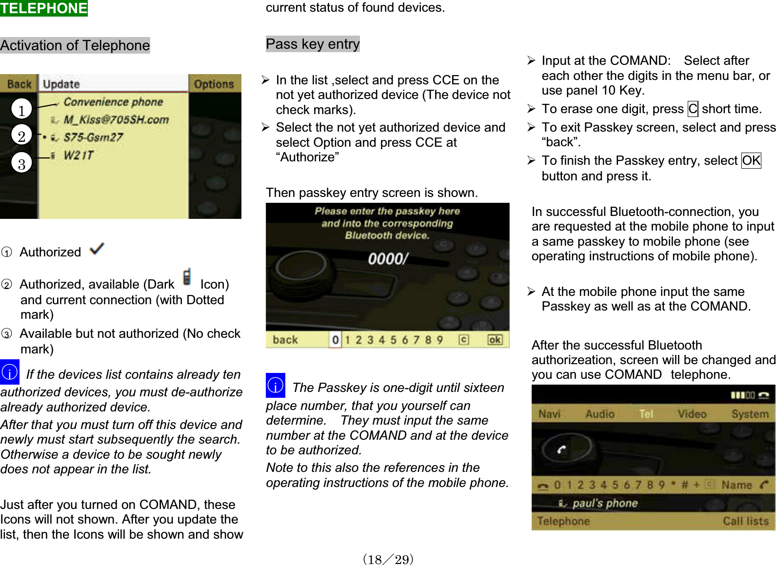 TELEPHONEActivation of Telephone䂾1  Authorized䂾2Authorized, available (Dark    Icon) and current connection (with Dottedmark)䂾3Available but not authorized (No check mark)䂾iIf the devices list contains already ten authorized devices, you must de-authorizealready authorized device.After that you must turn off this device andnewly must start subsequently the search. Otherwise a device to be sought newlydoes not appear in the list. Just after you turned on COMAND, these Icons will not shown. After you update the list, then the Icons will be shown and showcurrent status of found devices.Pass key entry¾In the list ,select and press CCE on the not yet authorized device (The device notcheck marks). ¾Select the not yet authorized device andselect Option and press CCE at “Authorize”Then passkey entry screen is shown.䂾iThe Passkey is one-digit until sixteen place number, that you yourself can determine. They must input the samenumber at the COMAND and at the deviceto be authorized.Note to this also the references in the operating instructions of the mobile phone.¾Input at the COMAND:  Select after each other the digits in the menu bar, or use panel 10 Key.1¾To erase one digit, press C short time. ¾To exit Passkey screen, select and press“back”.23¾To finish the Passkey entry, select OKbutton and press it. In successful Bluetooth-connection, youare requested at the mobile phone to inputa same passkey to mobile phone (see operating instructions of mobile phone).¾At the mobile phone input the same Passkey as well as at the COMAND. After the successful Bluetooth authorizeation, screen will be changed andyou can use COMAND㩷telephone.䋨18䋯29䋩