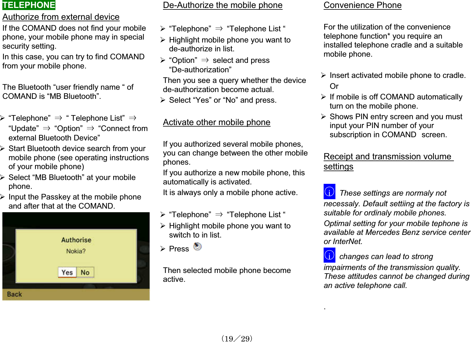 TELEPHONEAuthorize from external deviceIf the COMAND does not find your mobilephone, your mobile phone may in specialsecurity setting. In this case, you can try to find COMAND㩷from your mobile phone.The Bluetooth “user friendly name “ of COMAND is “MB Bluetooth”.¾“Telephone” 㹢  “ Telephone List” 㹢“Update” 㹢  “Option” 㹢  “Connect fromexternal Bluetooth Device”¾Start Bluetooth device search from yourmobile phone (see operating instructionsof your mobile phone)¾Select “MB Bluetooth” at your mobilephone.¾Input the Passkey at the mobile phoneand after that at the COMAND. De-Authorize the mobile phone¾“Telephone” 㹢“Telephone List “ ¾Highlight mobile phone you want to de-authorize in list. ¾“Option” 㹢select and press“De-authorization”Then you see a query whether the devicede-authorization become actual.¾Select “Yes” or “No” and press.Activate other mobile phoneIf you authorized several mobile phones,you can change between the other mobilephones.If you authorize a new mobile phone, this automatically is activated. It is always only a mobile phone active. ¾“Telephone” 㹢“Telephone List “ ¾Highlight mobile phone you want to switch to in list.¾PressThen selected mobile phone becomeactive.Convenience PhoneFor the utilization of the conveniencetelephone function* you require an installed telephone cradle and a suitablemobile phone.¾Insert activated mobile phone to cradle. Or¾If mobile is off COMAND automaticallyturn on the mobile phone.¾Shows PIN entry screen and you must input your PIN number of yoursubscription in COMAND㩷screen.Receipt and transmission volume settings䂾iThese settings are normaly not necessaly. Default settiing at the factory is suitable for ordinaly mobile phones.Optimal setting for your mobile tephone is available at Mercedes Benz service centeror InterNet.䂾ichanges can lead to strongimpairments of the transmission quality.These attitudes cannot be changed duringan active telephone call..䋨19䋯29䋩
