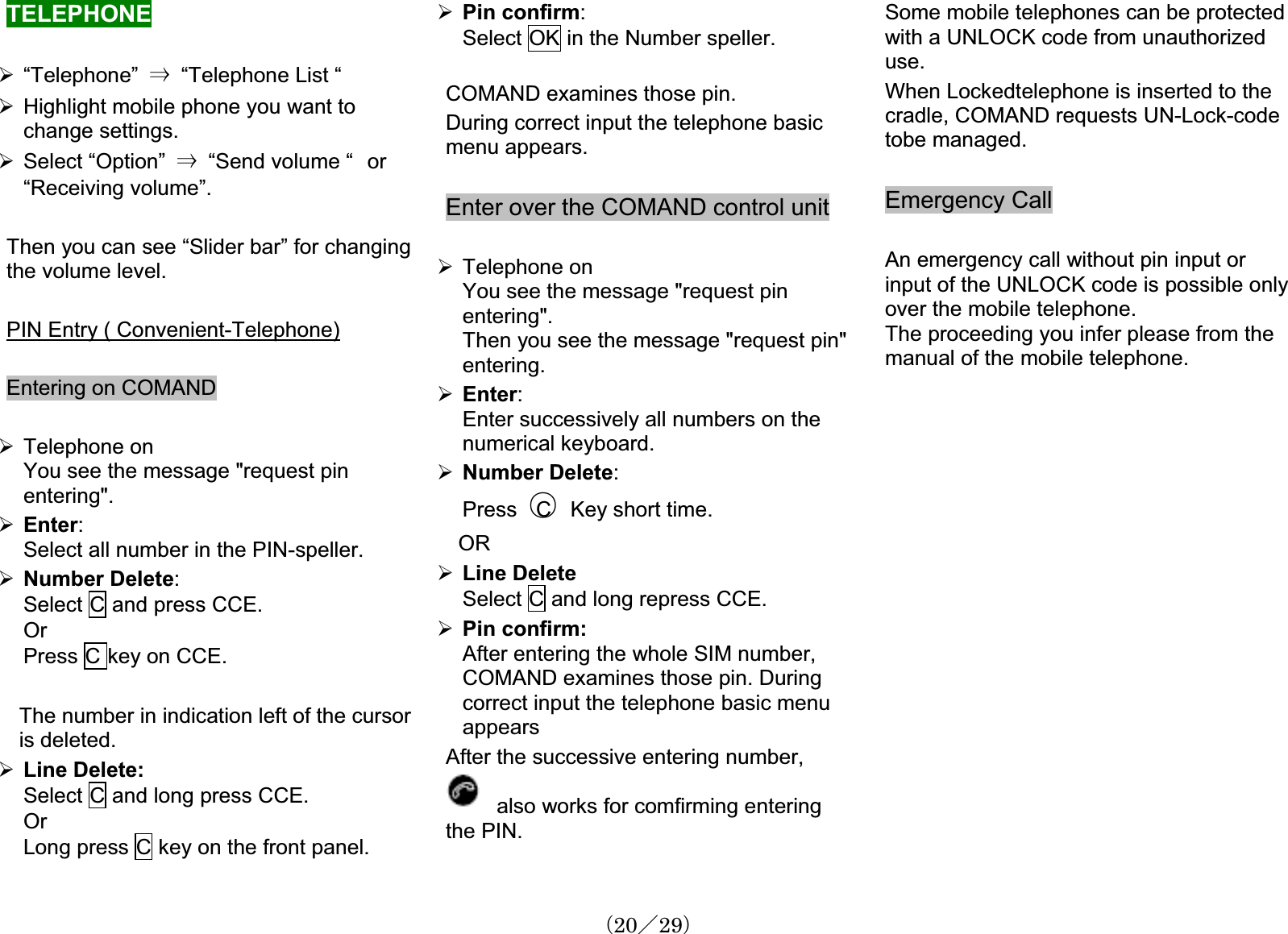 TELEPHONE¾“Telephone” 㹢“Telephone List “ ¾Highlight mobile phone you want to change settings.¾Select “Option” 㹢“Send volume “㩷or“Receiving volume”. Then you can see “Slider bar” for changingthe volume level.PIN Entry ( Convenient-Telephone)Entering on COMAND ¾Telephone onYou see the message &quot;request pin entering&quot;.¾Enter:Select all number in the PIN-speller.¾Number Delete:Select C and press CCE. OrPress C key on CCE.The number in indication left of the cursoris deleted.¾Line Delete:Select C and long press CCE.OrLong press C key on the front panel.¾Pin confirm:Select OK in the Number speller.COMAND examines those pin.During correct input the telephone basicmenu appears.Enter over the COMAND control unit ¾Telephone onYou see the message &quot;request pin entering&quot;.Then you see the message &quot;request pin&quot; entering.¾Enter:Enter successively all numbers on the numerical keyboard.¾Number Delete:Press 䂾C Key short time. OR¾Line DeleteSelect C and long repress CCE.¾Pin confirm:After entering the whole SIM number,COMAND examines those pin. Duringcorrect input the telephone basic menu appearsAfter the successive entering number,also works for comfirming enteringthe PIN. Some mobile telephones can be protectedwith a UNLOCK code from unauthorizeduse.When Lockedtelephone is inserted to the cradle, COMAND requests UN-Lock-codetobe managed.Emergency Call An emergency call without pin input or input of the UNLOCK code is possible onlyover the mobile telephone.The proceeding you infer please from the manual of the mobile telephone.䋨20䋯29䋩