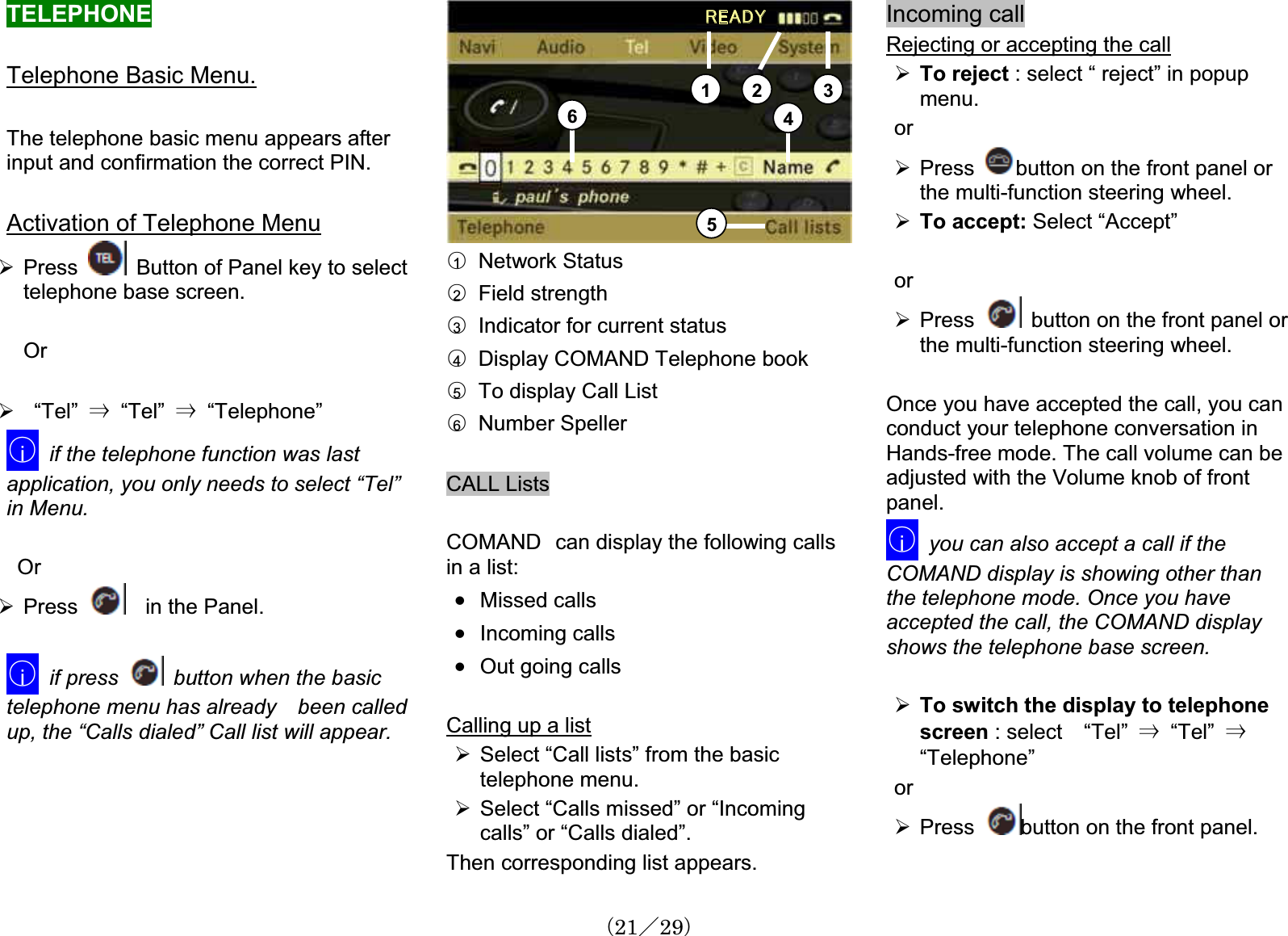 TELEPHONETelephone Basic Menu.The telephone basic menu appears after input and confirmation the correct PIN. Activation of Telephone Menu¾Press Button of Panel key to select telephone base screen. Or¾  “Tel” 㹢  “Tel” 㹢  “Telephone”䂾iif the telephone function was lastapplication, you only needs to select “Tel”in Menu.   Or ¾Press     in the Panel.䂾iif press  button when the basictelephone menu has already been calledup, the “Calls dialed” Call list will appear.㪩㪜㪘㪛㪰1 2 3456䂾1  Network Status䂾2  Field strength䂾3Indicator for current status 䂾4Display COMAND Telephone book 䂾5To display Call List 䂾6  Number SpellerCALL Lists COMAND㩷can display the following calls in a list: x Missed calls x Incoming callsx Out going callsCalling up a list¾Select “Call lists” from the basic telephone menu. ¾Select “Calls missed” or “Incomingcalls” or “Calls dialed”.Then corresponding list appears.Incoming callRejecting or accepting the call¾To reject : select “ reject” in popup menu.or¾Press button on the front panel or the multi-function steering wheel.¾To accept: Select “Accept” or¾Press button on the front panel or the multi-function steering wheel.Once you have accepted the call, you canconduct your telephone conversation in Hands-free mode. The call volume can beadjusted with the Volume knob of front panel.䂾iyou can also accept a call if the COMAND display is showing other than the telephone mode. Once you have accepted the call, the COMAND displayshows the telephone base screen.¾To switch the display to telephonescreen : select    “Tel” 㹢  “Tel” 㹢“Telephone”or¾Press button on the front panel.䋨21䋯29䋩