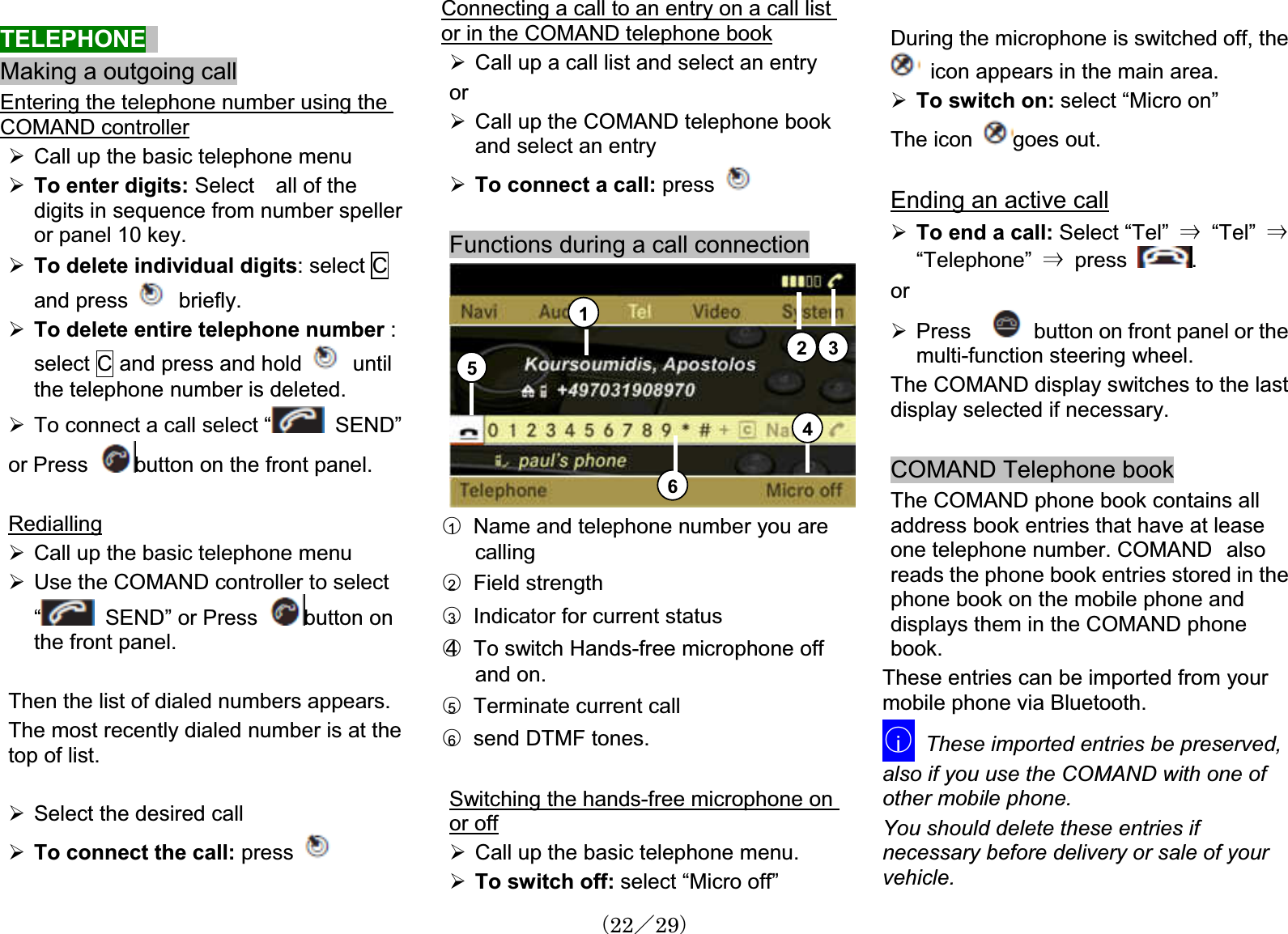 TELEPHONEMaking a outgoing callEntering the telephone number using the COMAND controller¾Call up the basic telephone menuTo enter digits: Select    all of thedigits in sequence from number speller¾¾or panel 10 key.To delete individual digits: select Cand press   briefly.To delete entire telephone number :select C and press and hold¾untilthe telephone number is d.To connect a call select “delete¾ SEND”or Press button on the front panel.Redialling¾Call up the basic telephone menuUse the COMAND contro r to select “¾ lleSEND” or Press button on the front panel.ecently dialed number is at the pressThen the list of dialed numbers appears.The most rop of list.t¾Select the desired call To connect the call: ¾Connecting a call to an entry on a call list or in the COMAND telephone book¾orCall up a call list and select an entry¾Call up the COMAND telephone bookand select an entry¾To connect a call: press Functions during a call connection12 3456䂾Name and telephone number you arecalling1䂾  Field strength2䂾Indicator for current status 3䂾4 To switch Hands-free microphone off and on.䂾Terminate current call5䂾send DTMF tones. 6Switching the hands-free microphone on or off¾Call up the basic telephone menu.¾To switch off: select “Micro off”During the microphone is switched off, the icon appears in the main area.¾To switch on: select “Micro on” The icon goes out. Ending an active call¾To end a call: Select “Tel” 㹢  “Tel” 㹢“Telephone” 㹢  press  .or¾Press button on front panel or themulti-function steering wheel.The COMAND display switches to the last display selected if necessary.COMAND Telephone bookThe COMAND phone book contains alladdress book entries that have at lease one telephone number. COMAND㩷alsoreads the phone book entries stored in the phone book on the mobile phone anddisplays them in the COMAND phonebook.These entries can be imported from yourmobile phone via Bluetooth.䂾iThese imported entries be preserved,also if you use the COMAND with one of other mobile phone.You should delete these entries if necessary before delivery or sale of your vehicle.䋨22䋯29䋩