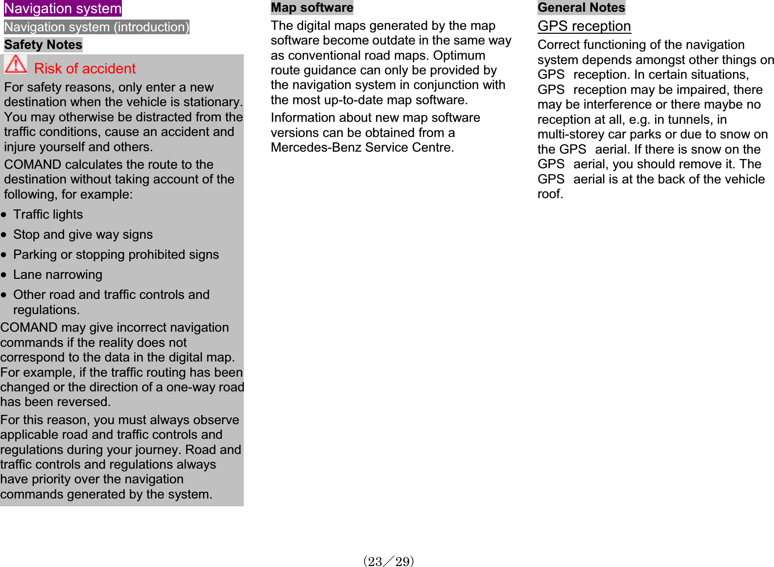 Navigation systemNavigation system (introduction) Safety Notes Risk of accidentFor safety reasons, only enter a newdestination when the vehicle is stationary.You may otherwise be distracted from the traffic conditions, cause an accident and injure yourself and others.COMAND calculates the route to the destination without taking account of the following, for example:x Traffic lights x Stop and give way signsx Parking or stopping prohibited signs x Lane narrowingx Other road and traffic controls and regulations.COMAND may give incorrect navigationcommands if the reality does notcorrespond to the data in the digital map. For example, if the traffic routing has beenchanged or the direction of a one-way roadhas been reversed.For this reason, you must always observeapplicable road and traffic controls and regulations during your journey. Road andtraffic controls and regulations alwayshave priority over the navigationcommands generated by the system.Map softwareThe digital maps generated by the mapsoftware become outdate in the same wayas conventional road maps. Optimum route guidance can only be provided bythe navigation system in conjunction withthe most up-to-date map software.Information about new map softwareversions can be obtained from a Mercedes-Benz Service Centre.General Notes GPS receptionCorrect functioning of the navigationsystem depends amongst other things onGPS㩷reception. In certain situations,GPS㩷reception may be impaired, there may be interference or there maybe noreception at all, e.g. in tunnels, in multi-storey car parks or due to snow onthe GPS㩷aerial. If there is snow on the GPS㩷aerial, you should remove it. TheGPS㩷aerial is at the back of the vehicleroof.䋨23䋯29䋩