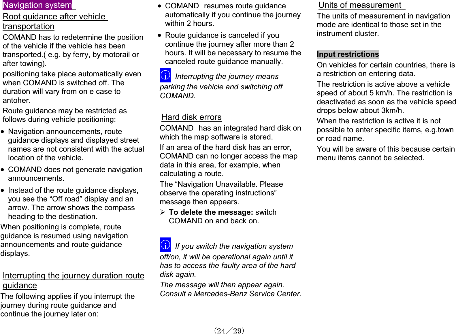 Navigation systemRoot guidance after vehicletransportationCOMAND has to redetermine the positionof the vehicle if the vehicle has been transported.( e.g. by ferry, by motorail orafter towing).positioning take place automatically evenwhen COMAND is switched off. Theduration will vary from on e case to antoher.Route guidance may be restricted as follows during vehicle positioning:x Navigation announcements, route guidance displays and displayed street names are not consistent with the actual location of the vehicle.x COMAND does not generate navigationannouncements.x Instead of the route guidance displays,㩷you see the “Off road” display and an arrow. The arrow shows the compass heading to the destination.When positioning is complete, route guidance is resumed using navigationannouncements and route guidancedisplays.Interrupting the journey duration routeguidanceThe following applies if you interrupt the journey during route guidance and continue the journey later on:x COMAND㩷resumes route guidanceautomatically if you continue the journeywithin 2 hours.x Route guidance is canceled if youcontinue the journey after more than 2 hours. It will be necessary to resume thecanceled route guidance manually.䂾iInterrupting the journey meansparking the vehicle and switching off COMAND.Hard disk errorsCOMAND㩷has an integrated hard disk on which the map software is stored.If an area of the hard disk has an error, COMAND can no longer access the map data in this area, for example, whencalculating a route.The “Navigation Unavailable. Pleaseobserve the operating instructions”message then appears.¾To delete the message: switchCOMAND on and back on.䂾iIf you switch the navigation systemoff/on, it will be operational again until it has to access the faulty area of the hard disk again.The message will then appear again.Consult a Mercedes-Benz Service Center.Units of measurementThe units of measurement in navigationmode are identical to those set in the instrument cluster.Input restrictionsOn vehicles for certain countries, there is a restriction on entering data.The restriction is active above a vehiclespeed of about 5 km/h. The restriction is deactivated as soon as the vehicle speeddrops below about 3km/h. When the restriction is active it is not possible to enter specific items, e.g.townor road name.You will be aware of this because certainmenu items cannot be selected.䋨24䋯29䋩