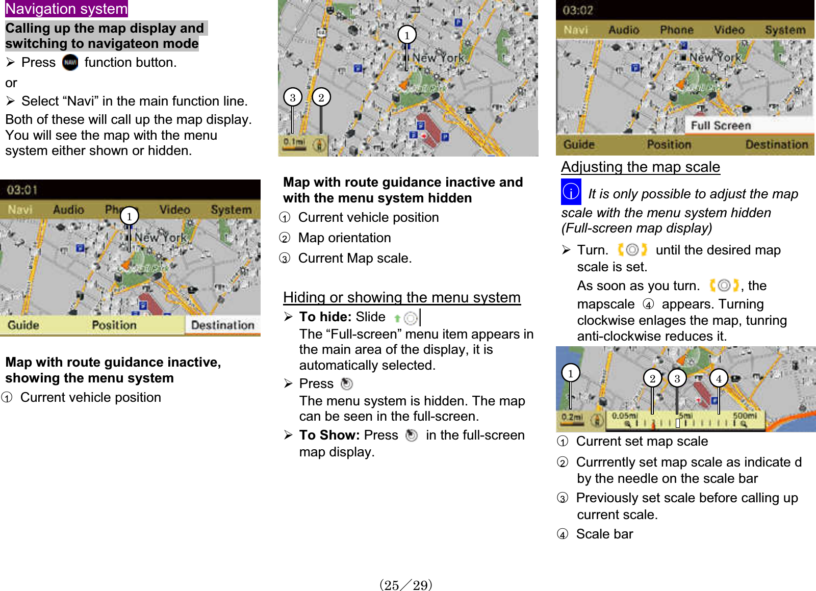 Navigation systemCalling up the map display andswitching to navigateon mode¾Press   function button.or¾Select “Navi” in the main function line.Both of these will call up the map display.You will see the map with the menusystem either shown or hidden.1Map with route guidance inactive,showing the menu system䂾1Current vehicle position123Map with route guidance inactive andwith the menu system hidden䂾1Current vehicle position䂾2  Map orientation䂾3Current Map scale. Hiding or showing the menu system¾To hide: Slide The “Full-screen” menu item appears in the main area of the display, it is automatically selected.¾PressThe menu system is hidden. The map can be seen in the full-screen.¾To Show: Press in the full-screenmap display.Adjusting the map scale䂾iIt is only possible to adjust the mapscale with the menu system hidden (Full-screen map display)¾Turn. until the desired map scale is set. As soon as you turn.  , the mapscale 䂾4  appears. Turningclockwise enlages the map, tunringanti-clockwise reduces it. 4312䂾1Current set map scale䂾2Currrently set map scale as indicate d by the needle on the scale bar䂾3Previously set scale before calling upcurrent scale. 䂾4  Scale bar䋨25䋯29䋩