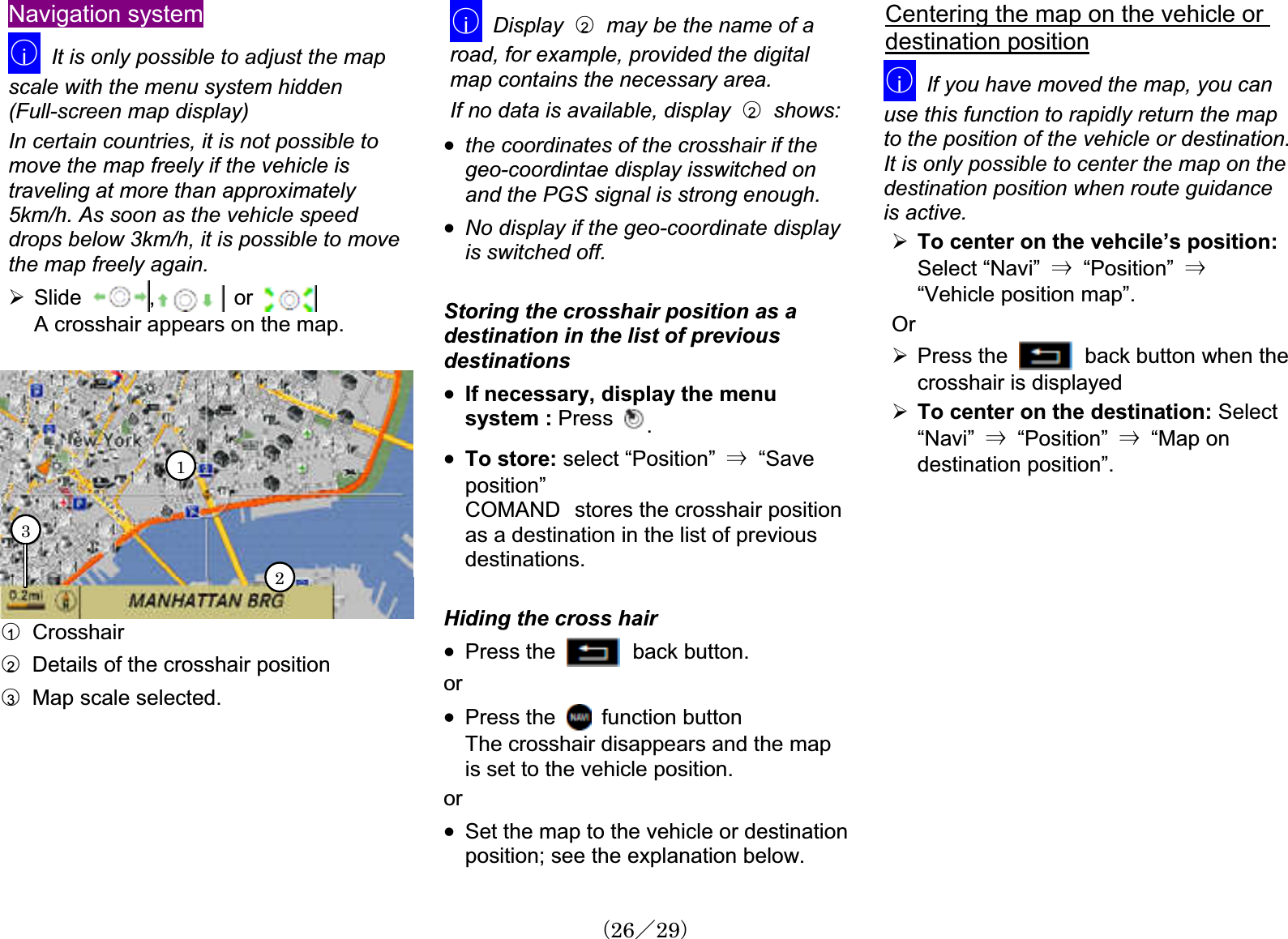 Navigation system䂾iIt is only possible to adjust the mapscale with the menu system hidden (Full-screen map display)In certain countries, it is not possible to move the map freely if the vehicle is traveling at more than approximately5km/h. As soon as the vehicle speeddrops below 3km/h, it is possible to movethe map freely again.¾Slide ,   or A crosshair appears on the map.132䂾1  Crosshair 䂾2Details of the crosshair position䂾3Map scale selected.䂾iDisplay 䂾2may be the name of a road, for example, provided the digitalmap contains the necessary area.If no data is available, display 䂾2  shows: x the coordinates of the crosshair if the geo-coordintae display isswitched onand the PGS signal is strong enough.x No display if the geo-coordinate displayis switched off. Storing the crosshair position as a destination in the list of previousdestinationsx If necessary, display the menusystem : Press .x To store: select “Position”  㹢  “Save position”COMAND㩷stores the crosshair positionas a destination in the list of previousdestinations.Hiding the cross hairx Press the  back button. orx Press the    function buttonThe crosshair disappears and the map is set to the vehicle position.orx Set the map to the vehicle or destinationposition; see the explanation below.Centering the map on the vehicle or destination position䂾iIf you have moved the map, you can use this function to rapidly return the mapto the position of the vehicle or destination.It is only possible to center the map on thedestination position when route guidanceis active. ¾To center on the vehcile’s position:Select “Navi” 㹢  “Position” 㹢“Vehicle position map”. Or¾Press the  back button when the crosshair is displayed¾To center on the destination: Select “Navi” 㹢  “Position” 㹢  “Map ondestination position”.䋨26䋯29䋩