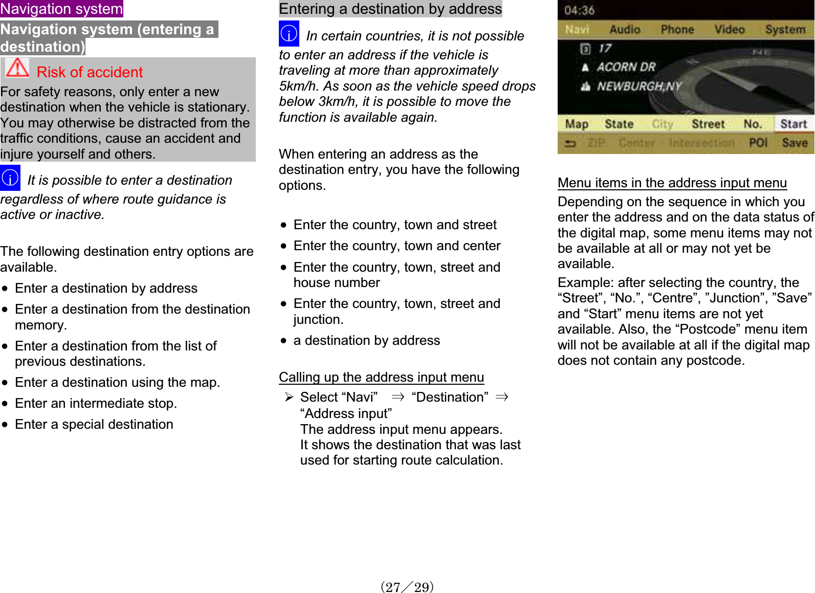Navigation systemNavigation system (entering a destination)Risk of accidentFor safety reasons, only enter a newdestination when the vehicle is stationary.You may otherwise be distracted from the traffic conditions, cause an accident and injure yourself and others.䂾iIt is possible to enter a destinationregardless of where route guidance is active or inactive. The following destination entry options areavailable.x Enter a destination by addressx Enter a destination from the destinationmemory.x Enter a destination from the list of previous destinations.x Enter a destination using the map.x Enter an intermediate stop. x Enter a special destinationEntering a destination by address䂾iIn certain countries, it is not possibleto enter an address if the vehicle is traveling at more than approximately5km/h. As soon as the vehicle speed dropsbelow 3km/h, it is possible to move the function is available again.When entering an address as thedestination entry, you have the followingoptions.x Enter the country, town and street x Enter the country, town and centerx Enter the country, town, street and house numberx Enter the country, town, street and junction.x a destination by addressCalling up the address input menu¾Select “Navi” 㹢  “Destination”  㹢“Address input”The address input menu appears.It shows the destination that was last used for starting route calculation.Menu items in the address input menuDepending on the sequence in which youenter the address and on the data status of the digital map, some menu items may notbe available at all or may not yet be available.Example: after selecting the country, the “Street”, “No.”, “Centre”, ”Junction”, ”Save” and “Start” menu items are not yetavailable. Also, the “Postcode” menu item will not be available at all if the digital map does not contain any postcode.䋨27䋯29䋩