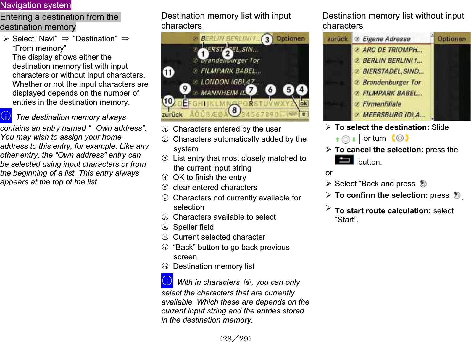 Navigation systemEntering a destination from the destination memory¾Select “Navi” 㹢  “Destination”  㹢“From memory”The display shows either the destination memory list with inputcharacters or without input characters. Whether or not the input characters aredisplayed depends on the number of entries in the destination memory.䂾iThe destination memory alwayscontains an entry named “㩷Own address”.You may wish to assign your home address to this entry, for example. Like anyother entry, the “Own address” entry canbe selected using input characters or from the beginning of a list. This entry alwaysappears at the top of the list. Destination memory list with input characters䂾1Characters entered by the user䂾2Characters automatically added by the system䂾3List entry that most closely matched to the current input string 䂾4OK to finish the entry䂾5  clear entered characters䂾6Characters not currently available for selection䂾7Characters available to select䂾8  Speller field䂾9Current selected character䂾10 “Back” button to go back previousscreen䂾11   Destination memory list䂾iWith in characters  䂾9, you can only select the characters that are currently available. Which these are depends on the current input string and the entries stored in the destination memory.Destination memory list without input characters¾To select the destination: Slide  or turn¾To cancel the selection: press the   button.or¾Select “Back and press ¾To confirm the selection: press .¾To start route calculation: select“Start”.䋨28䋯29䋩