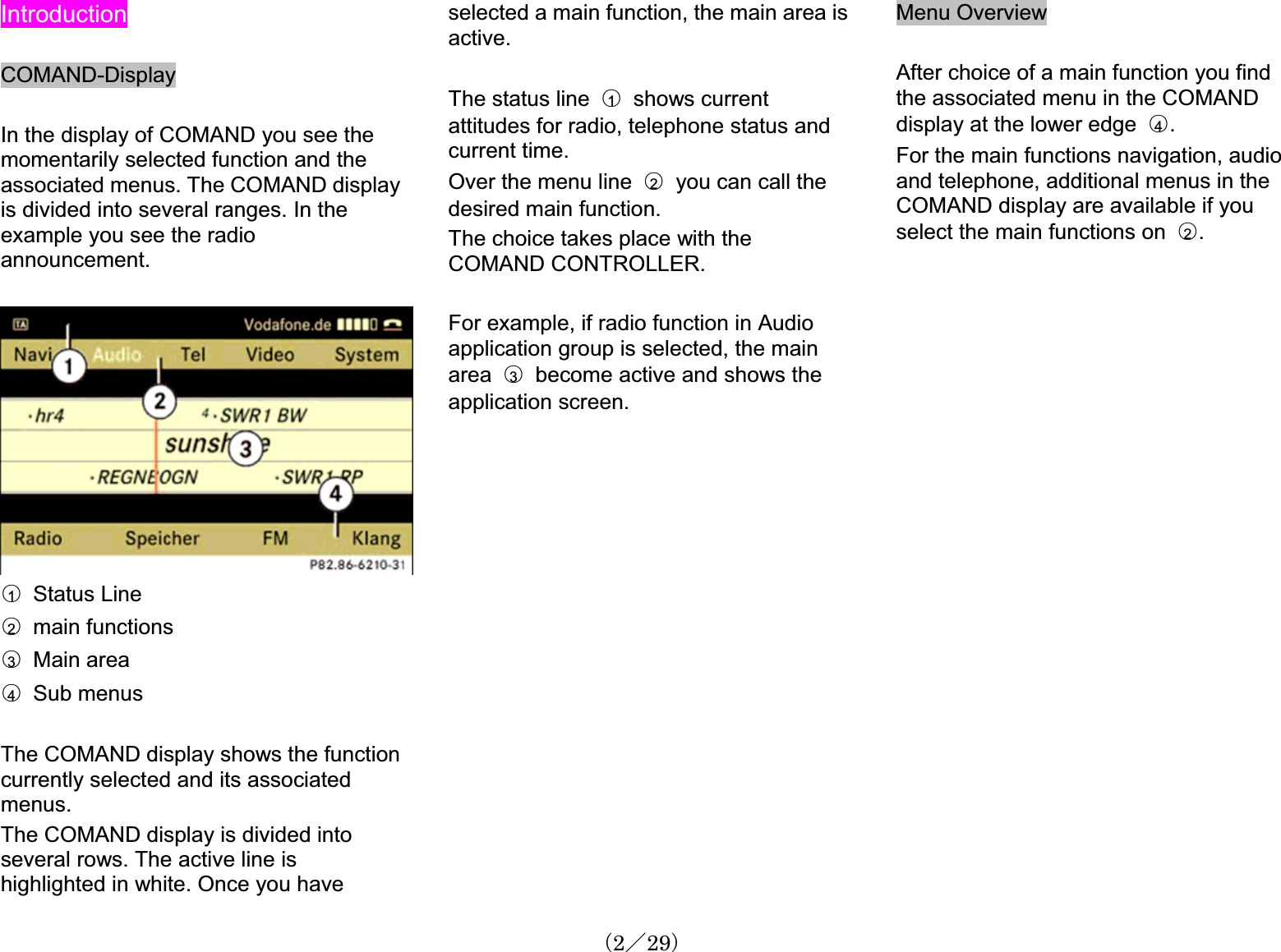 IntroductionCOMAND-DisplayIn the display of COMAND you see the momentarily selected function and the associated menus. The COMAND displayis divided into several ranges. In the example you see the radioannouncement.䂾1  Status Line䂾2  main functions䂾3  Main area䂾4  Sub menusThe COMAND display shows the functioncurrently selected and its associatedmenus.The COMAND display is divided into several rows. The active line is highlighted in white. Once you have selected a main function, the main area is active.The status line  䂾1  shows currentattitudes for radio, telephone status and current time. Over the menu line  䂾2you can call the desired main function.The choice takes place with the COMAND CONTROLLER.For example, if radio function in Audioapplication group is selected, the main area 䂾3become active and shows theapplication screen.Menu OverviewAfter choice of a main function you find the associated menu in the COMANDdisplay at the lower edge 䂾4.For the main functions navigation, audioand telephone, additional menus in the COMAND display are available if youselect the main functions on 䂾2.䋨2䋯29䋩